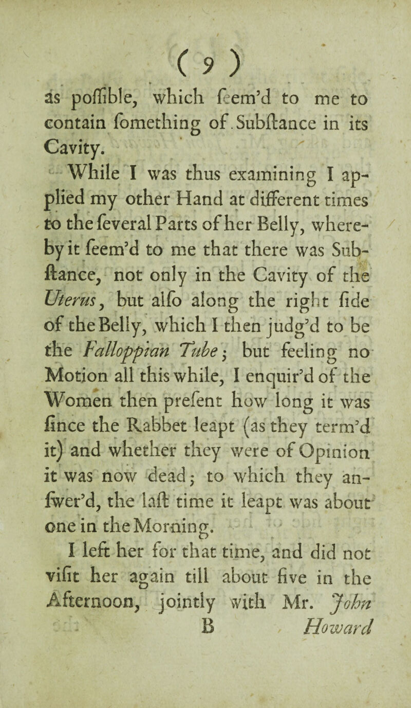 . , * * * as poffble, which feem’d to me to contain fomething of.Subftance in its Cavity. While I was thus examining I ap¬ plied my other Hand at different times - to the feveral Parts of her Belly, where¬ by it feem’d to me that there was Sub- ftance, not only in the Cavity of the Uterus, but allb along the right fide of the Belly, which I then judg’d to be the Falloppmn Tube; but feeling no Motion all this while, I enquir’d of the Women then prefent how long it was fince the Rabbet leapt (as they term’d it) and whether they were of Opinion it was now dead; to which they an- Iwer’d, the laft time it leapt was about one in the Morning. I left her lor that time, and did not vifit her again till about five in the Afternoon, jointly with Mr. John B , Howard