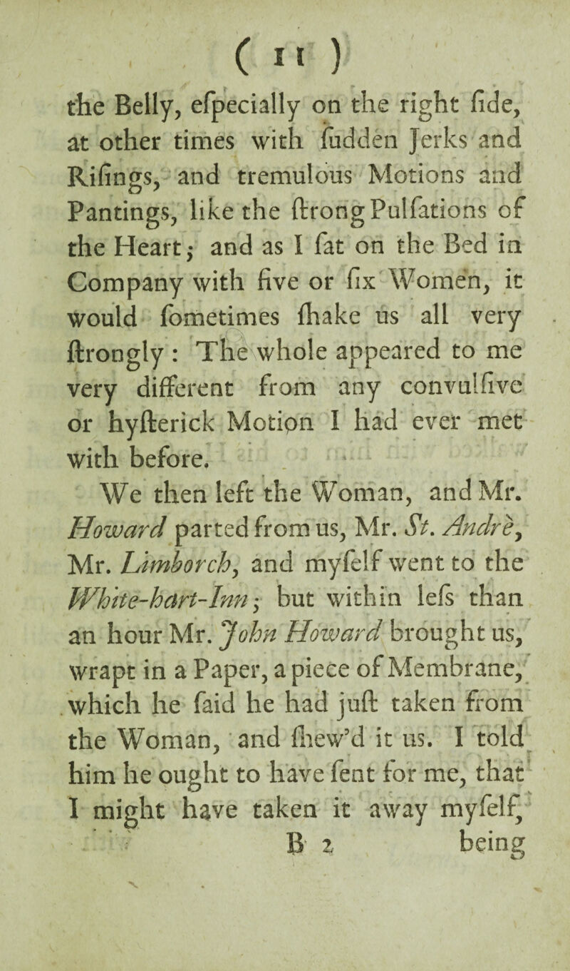 ( 1' ) the Belly, efpecially on the right fide, at other times with hidden Jerks and Rifings, and tremulous Motions and Pantings, like the ftrongPulfations of the Heart j and as I fat on the Bed in Company with five or fix Women, it would fometimes {hake us all very ftrongly : The whole appeared to me very different from any con vu! five or hyfterick Motion I had ever met with before. • ... We then left the Woman, and Mr. Howard parted from us, Mr. St. Andre, Mr. Limborch, and myfelf went to the White-hart-Inn but within left than an hour Mr. John Howard brought us, wrapt in a Paper, a piece of Membrane, which he faid he had juft taken from the Woman, and fhew’d it us. I told * : r him he ought to have fent for me, that I might have taken it away myfelf, B 2, being J j - •