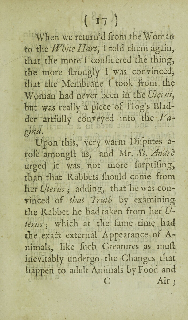 ( *7 ) When we return’d from the Woman, to the White Hart, I told them again, that the more I confidered the thing, the more ftrongly I was convinced, that the Membrane I took from the r r % y . r * r . Woman had never been in the Uterus, but was really a piece of Hog’s Blad¬ der artfully conveyed intor the Pa- jr r ' ff r u- , - Upon this, very warm Difputes a- rofe amongft us, and Mr. St. Andr'b urged it was not more lurprifing, than that Rabbets fhould come from her Uterus-, adding, that he was con¬ vinced of that Truth by examining the Rabbet he had taken from her U- terus -, which at the fame time had the exad external Appearance of A- nimals, like fuch Creatures as mult inevitably undergo the Changes that happen to adult Ajnimals by Food and ■ ; ‘ ' C Air j