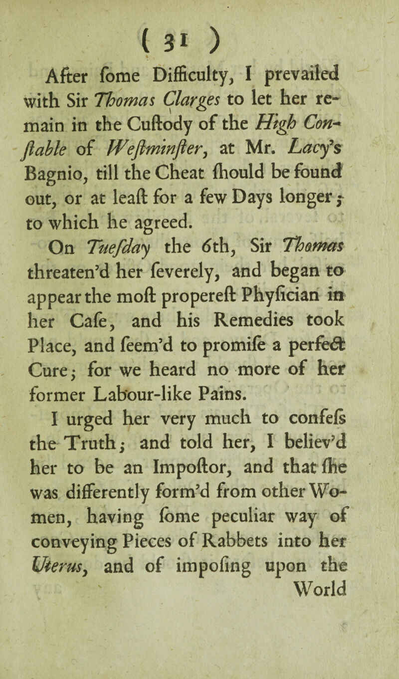 % After fome Difficulty, I prevailed with Sir Thomas Claries to let her re¬ main in the Cuftody of the High Con- Jlable of fVeJlminfler, at Mr. Lacy’s Bagnio, till the Cheat Ihould be found out, or at leaft for a few Days longer to which he agreed. On Tuefday the 6th, Sir Thomas threaten’d her feverely, and began to appear the moft propereft Phyfician in' her Cafe, and his Remedies took Place, and feem’d to promile a perfect Cure; for we heard no more of her former Lab'our-like Pains. I urged her very much to confels the Truth j and told her, I believ’d her to be an Impoftor, and thatlhe was differently form’d from other Wo¬ men, having lome peculiar way of conveying Pieces of Rabbets into her Uterus, and of impofing upon the World