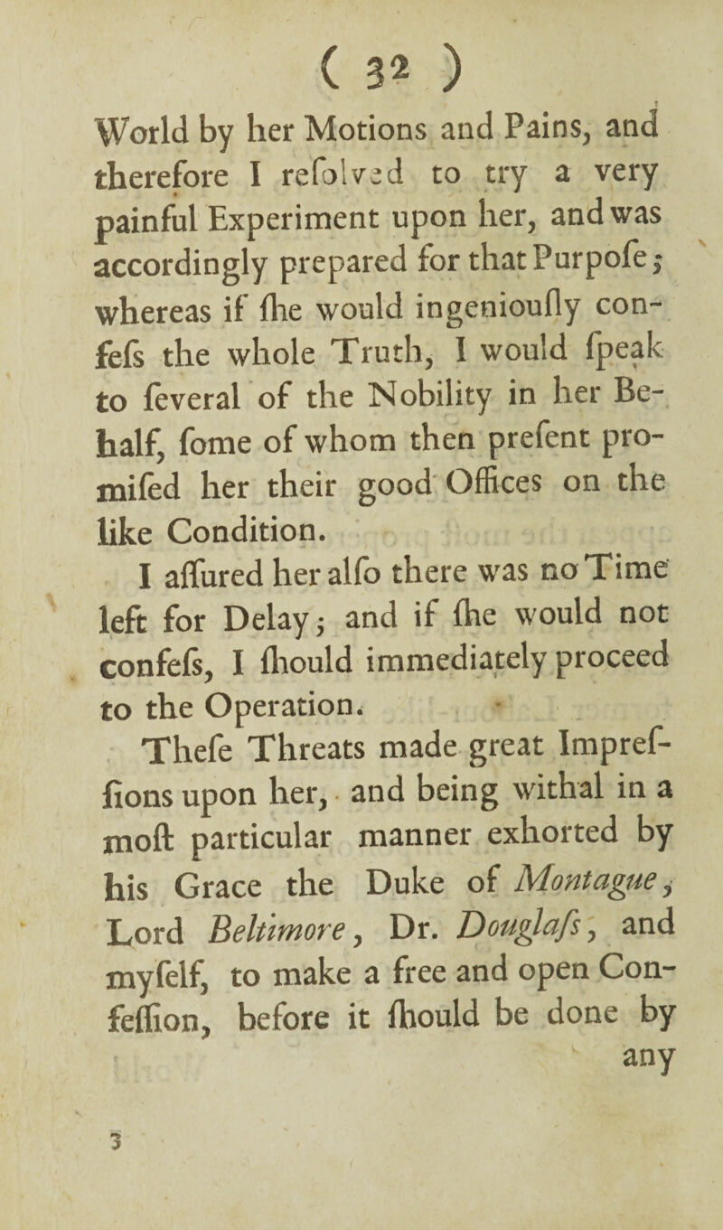 ? World by her Motions and Pains, and therefore I refolded to try a very painful Experiment upon her, and was accordingly prepared for thatPurpofe,- whereas if fhe would ingenioufiy con- fefs the whole Truth, I would fpeak to feveral of the Nobility in her Be¬ half, fome of whom then prefent pro- mifed her their good Offices on the like Condition. I affined her alfo there was no Time left for Delay j and if fhe would not confefs, I fhould immediately proceed to the Operation. Thefe Threats made great Impref- fions upon her, and being withal in a moft particular manner exhorted by his Grace the Duke of Montague, Lord Beltimore, Dr. Douglafs, and myfelf, to make a free and open Con- feflion, before it fhould be done by any