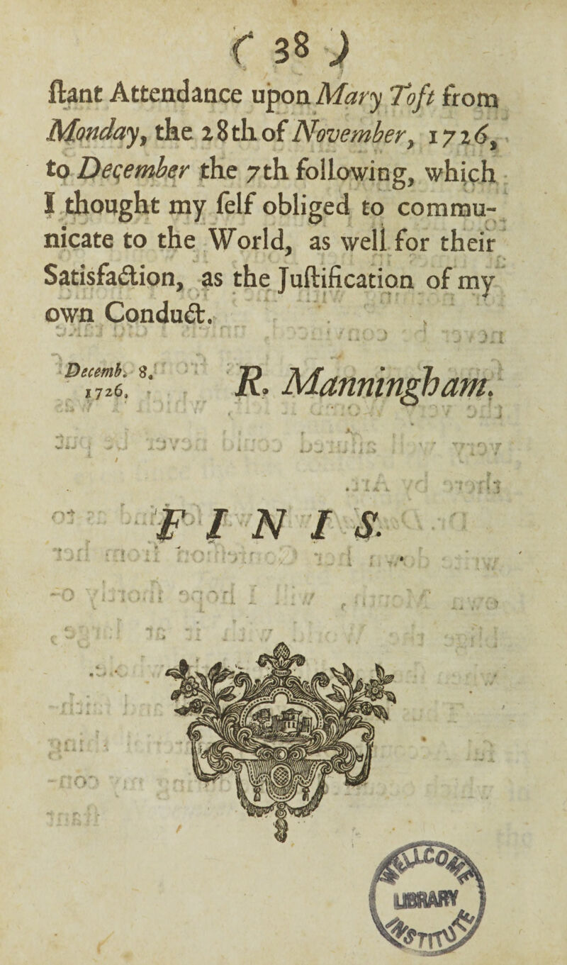 y. ftant Attendance upon Mary Toft from Monday t the 2 8 til of November, 1726. to December the 7th following, which I thought my felf obliged to commu¬ nicate to the World, as weli for their Satisfaction, as the Juftification of my own ConduCt. r,7 '< . ■; 1; • •. .... v ■ ■ •>. Decemb. $ 172.6, * v i < R, Manning}) am. ->rjv . • { » *m.kJ 1 >.* V 4 1 / F l N I S. rt«vi ? .2 / *. A m.r\‘ .-»< *. * \> * 5 t ' , * L * // k - m. D