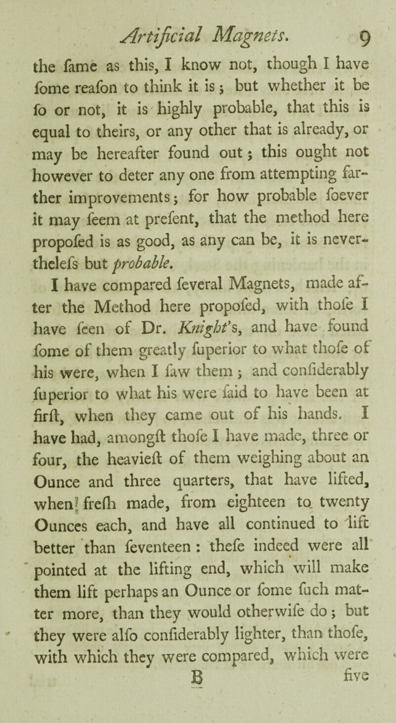 the fame as this, I know not, though I have fome reafon to think it is; but whether it be fo or not, it is'highly probable, that this is equal to theirs, or any other that is already, or may be hereafter found out; this ought not however to deter any one from attempting far¬ ther improvements; for how probable foever it may leem at prefent, that the method here propofed is as good, as any can be, it is never- thelefs but probable. I have compared feveral Magnets, made af¬ ter the Method here propofed, with thole I have fcen of Dr. Knight’s, and have round fome of them greatly fuperior to what thofe of his were, when I faw them ; and conliderably fuperior to what his were faid to have been at firft, when they came out of his hands. I have had, amongft thofe I have made, three or four, the heavieft of them weighing about an Ounce and three quarters, that have lifted, when? frelli made, from eighteen to twenty Ounces each, and have all continued to lift better than feventeen: thefe indeed were all pointed at the lifting end, which will make them lift perhaps an Ounce or fome fuch mat¬ ter more, than they would otherwife do ; but they were alfo conliderably lighter, than thofe, with which they were compared, which were B five