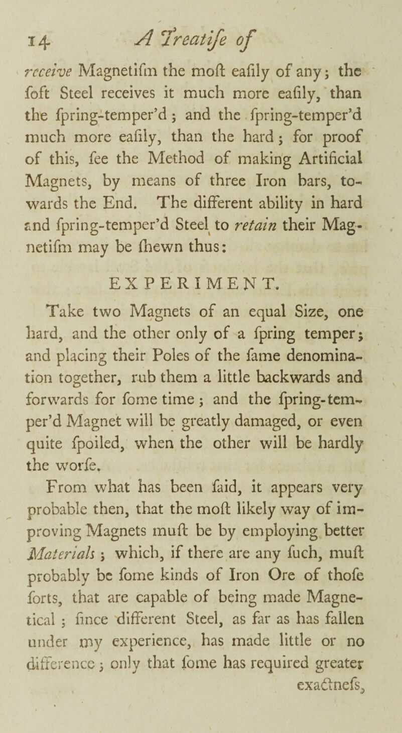 receive Magnetifm the mod eafily of any; the foft Steel receives it much more eafily, than the fpring-temper’d; and the fpring-temper’d much more eafily, than the hard; for proof of this, fee the Method of making Artificial Magnets, by means of three Iron bars, to¬ wards the End. The different ability in hard and fpring-temper’d Steel to retain their Mag¬ netifm may be (hewn thus: EXPERIMENT. Take two Magnets of an equal Size, one hard, and the other only of a fpring temper; and placing their Poles of the fame denomina¬ tion together, rub them a little backwards and forwards for fome time ; and the fpring-tem¬ per’d Magnet will be greatly damaged, or even quite fpoiled, when the other will be hardly the worfe, From what has been faid, it appears very probable then, that the moft likely way of im¬ proving Magnets muft be by employing better Materials; which, if there are any fuch, muft probably be fome kinds of Iron Ore of thofe forts, that are capable of being made Magne- tical ; fince different Steel, as far as has fallen under my experience, has made little or no difference 5 only that fome has required greater exaftnefs, »