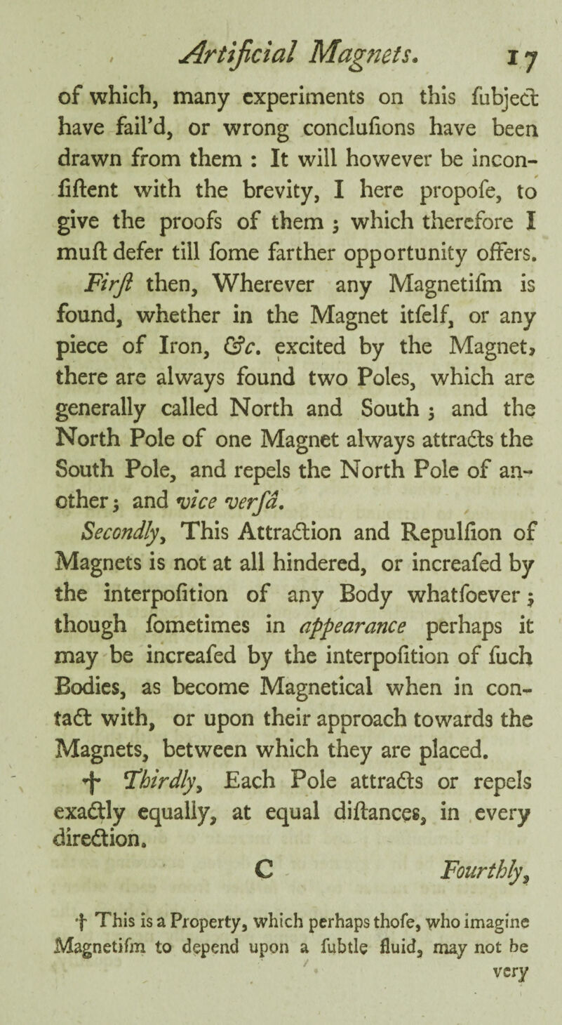 of which, many experiments on this fubject have fail’d, or wrong conclufions have been drawn from them : It will however be incon- fiftent with the brevity, I here propofe, to give the proofs of them ; which therefore I muft defer till fome farther opportunity offers. Firji then. Wherever any Magnetifm is found, whether in the Magnet itfelf, or any piece of Iron, &c. excited by the Magnet, there are always found two Poles, which are generally called North and South 5 and the North Pole of one Magnet always attracts the South Pole, and repels the North Pole of an¬ other -y and vice verfd. Secondly, This Attraction and Repulfion of Magnets is not at all hindered, or increafed by the interpofition of any Body whatfoever $ though fometimes in appearance perhaps it may be increafed by the interpofition of fuch Bodies, as become Magnetical when in con¬ tact with, or upon their approach towards the Magnets, between which they are placed. <f* THoirdlyy Each Pole attracts or repels exactly equally, at equal diftances, in every direction. C Fourthly, + This is a Property, which perhaps thofe, who imagine Magnetifm to depend upon a fubtle fluid, may not be very