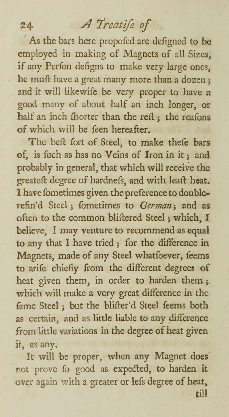 As the bars here propofed are defigned to be employed in making of Magnets of all Sizes* if any Perfon defigns to make very large ones* he mu ft have a great many more than a dozen j and it will likewife be very proper to have a good many of about half an inch longer, or half an inch fhorter than the reft $ the reafons of which will be feen hereafter. The beft fort of Steel, to make thefe bars of, is fuch as has no Veins of Iron in it; and probably in general, that which will receive the greateft degree of hardnefs, and with lead: heat. I have fometimes given the preference to double- refin’d Steel; fometimes to German 5 and as often to the common bliftered Steel; which, I believe, I may venture to recommend as equal to any that I have tried ; for the difference in Magnets, made of any Steel whatfoever, feems to arife chiefly from the different degrees of heat given them, in order to harden them $ which will make a very great difference in the fame Steel 5 but the blifter’d Steel feems both as certain, and as little liable to any difference from little variations in the degree of heat given it, as any. It will be proper, when any Magnet does not prove fo good as expedfed, to harden it over again with a greater or lefs degree of heat, till