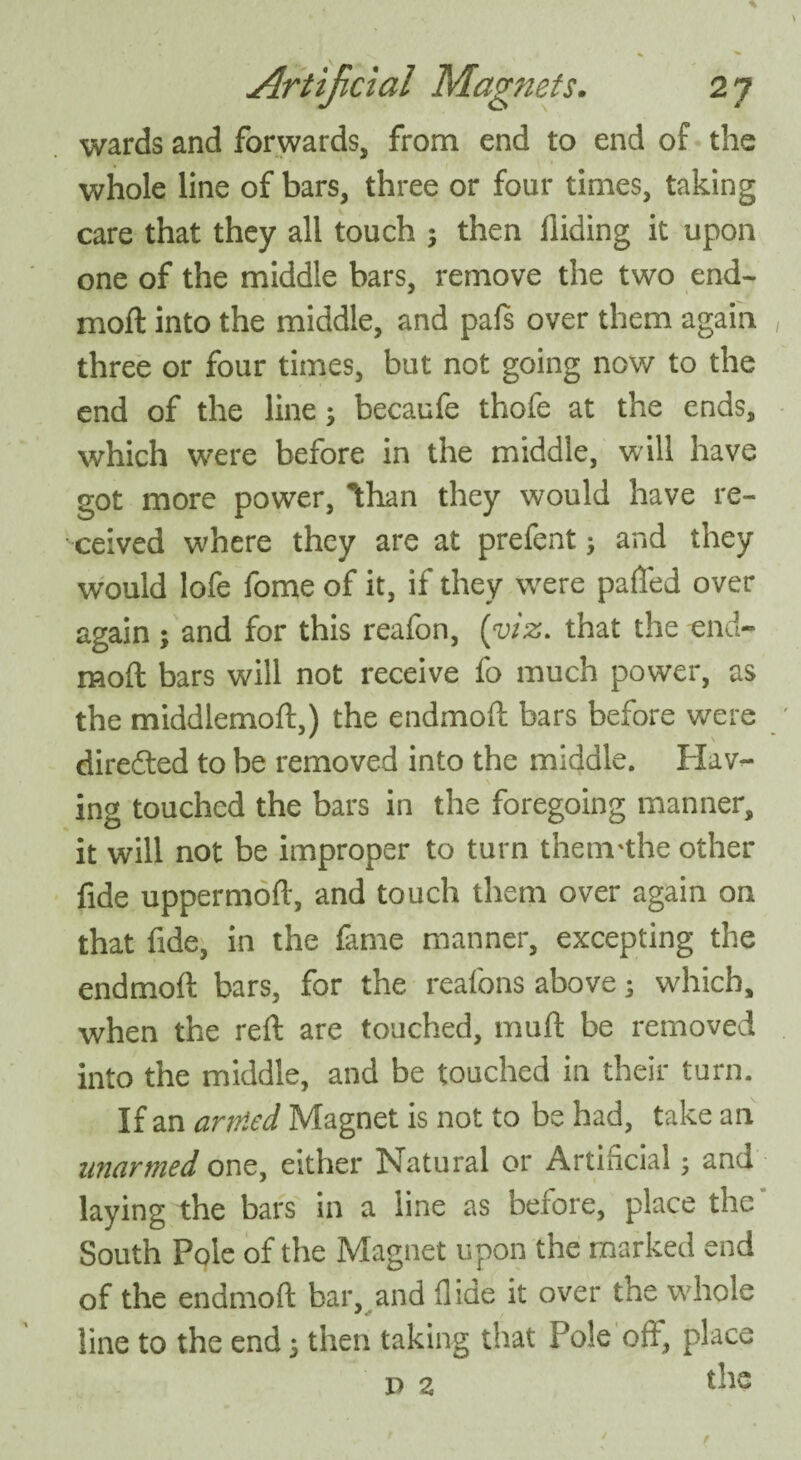 wards and forwards, from end to end of the whole line of bars, three or four times, taking care that they all touch ; then Hiding it upon one of the middle bars, remove the two end- moft into the middle, and pafs over them again three or four times, but not going now to the end of the line; becaufe thofe at the ends, which were before in the middle, will have got more power, Ithan they would have re¬ ceived w'here they are at prefent; and they would lofe fome of it, if they wrere palled over again ; and for this reafon, (viz. that the end* molt bars will not receive fo much power, as the middlemoft,) the endmoft bars before were diredted to be removed into the middle. Hav¬ ing touched the bars in the foregoing manner, it will not be improper to turn thenvthe other fide uppermoft, and touch them over again on that fide, in the fame manner, excepting the endmoft bars, for the reafons above; wdiich, when the reft are touched, muft be removed into the middle, and be touched in their turn. If an artned Magnet is not to be had, take an unarmed one, either Natural or Artificial, and laying the bars in a line as before, place the South Pole of the Magnet upon the marked end of the endmoft bar, and Hide it over the whole line to the end 5 then taking that Pole oft, place p z the