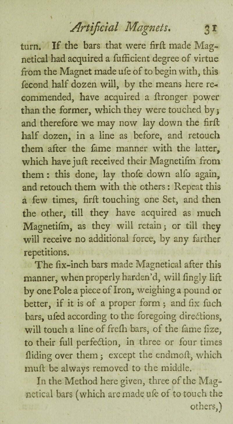 turn. If the bars that were firft made Mag- netical had acquired a fufficient degree of virtue from the Magnet made ufe of to begin with, this fecond half dozen will, by the means here re¬ commended, have acquired a ftronger power than the former, which they were touched by; and therefore we may now lay down the firft half dozen, in a line as before, and retouch them after the fame manner with the latter, which have juft received their Magnetifm from them: this done, lay thofe down alfo again, and retouch them with the others: Repeat this a few times, firft touching one Set, and then the other, till they have acquired as much Magnetifm, as they will retain; or till they will receive no additional force, by any farther repetitions. The fix-inch bars made Magnetical after this manner, when properly harden’d, will fingly lift by one Pole a piece of Iron, weighing a pound or better, if it is of a proper form ; and fix fuch bars, ufed according to the foregoing directions, will touch a line of frefh bars, of the fame fize, to their full perfection, in three or four times Aiding over them; except the endmoft, which muft be always removed to the middle. In the Method here given, three of the Mag¬ netical bars (which are made ufe of to touch the others,)