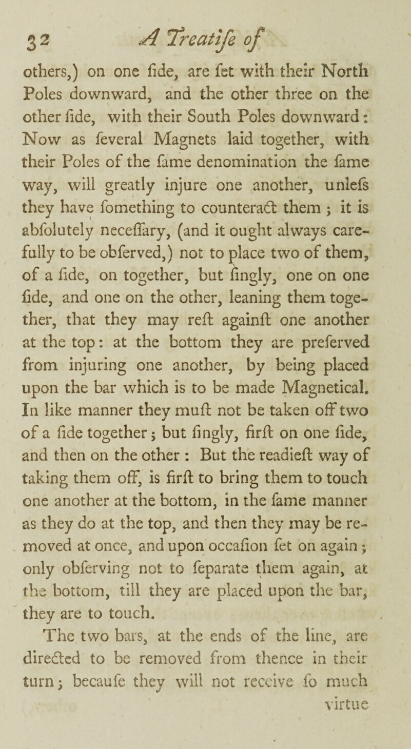 others,) on one fide, are fet with their North Poles downward, and the other three on the other fide, with their South Poles downward; Now as feveral Magnets laid together, with their Poles of the fame denomination the fame way, will greatly injure one another, unlefs they have fomething to counteract them ; it is abfolutely neceffary, (and it ought always care¬ fully to be ohferved,) not to place two of them, of a fide, on together, but fingly, one on one fide, and one on the other, leaning them toge¬ ther, that they may reft againft one another at the top: at the bottom they are preferved from injuring one another, by being placed upon the bar which is to be made Magnetical. In like manner thev mu ft not be taken off two of a fide together; but fingly, firft on one fide, and then on the other : But the readieft way of taking them off, is firft to bring them to touch one another at the bottom, in the fame manner as they do at the top, and then they may be re¬ moved at once, and upon occafion fet on again ; only obferving not to feparate them again, at the bottom, till they are placed upon the bar, they are to touch. The two bars, at the ends of the line, are directed to be removed from thence in their turn; becaufe they will not receive fo much virtue