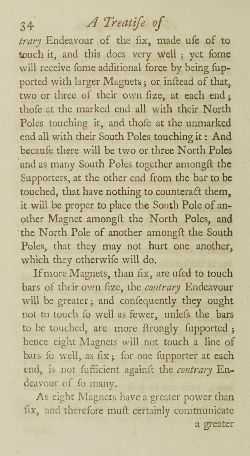 trary Endeavour of the fix, made uie of to touch it, and this does very well ; yet fome will receive fome additional force by being fup- ported with larger Magnets; or inftead of that, two or three of their own fize, at each end ; thofe at the marked end all with their North Poles touching it, and thofe at the unmarked end all with their South Poles touching it: And becaufe there will be two or three North Poles and as many South Poles together amongft the Supporters, at the other end from the bar to be touched, that have nothing to counteradt them, it will be proper to place the South Pole of an¬ other Magnet amongft the North Poles, and the North Pole of another amongft the South Poles, that they may not hurt one another, which they otherwife will do. If more Magnets, than fix, are ufed to touch bars of their own fize, the contrary Endeavour will be greater; and confequently they ought not to touch fo well as fewer, unlefs the bars to be touched, are more ftrongly fupported ; hence eight Magnets will not touch a line of bars fo well, as fix; for one fupporter at each end, is not fufficicnt againft the contrary En¬ deavour of fo many. As eight Magnets have a greater power than fix, and therefore muft certainly communicate a greater