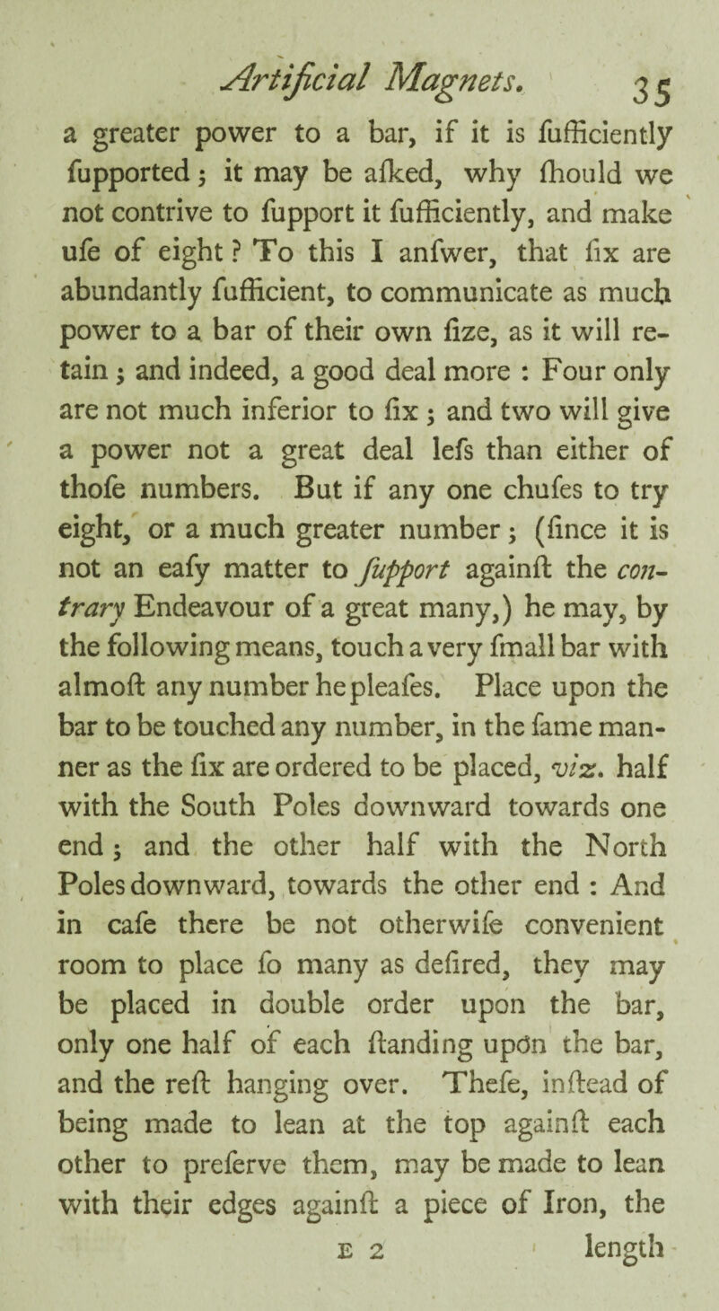 a greater power to a bar, if it is fufficiently fupported; it may be alked, why fhould we not contrive to fupport it fufficiently, and make ufe of eight ? To this I anfwer, that fix are abundantly fufficient, to communicate as much power to a bar of their own fize, as it will re¬ tain ; and indeed, a good deal more : Four only are not much inferior to fix ; and two will give a power not a great deal lefs than either of thofe numbers. But if any one chufes to try eight, or a much greater number; (fince it is not an eafy matter to fupport againft the con¬ trary Endeavour of a great many,) he may, by the following means, touch a very fmall bar with almoft any number hepleafes. Place upon the bar to be touched any number, in the fame man¬ ner as the fix are ordered to be placed, viz. half with the South Poles downward towards one end 5 and the other half with the North Poles downward, towards the other end : And in cafe there be not otherwife convenient % room to place fo many as defired, they may be placed in double order upon the bar, only one half of each {landing updn the bar, and the reft hanging over. Thefe, in (lead of being made to lean at the top againft each other to preferve them, may be made to lean with their edges againft a piece of Iron, the length e 2 »