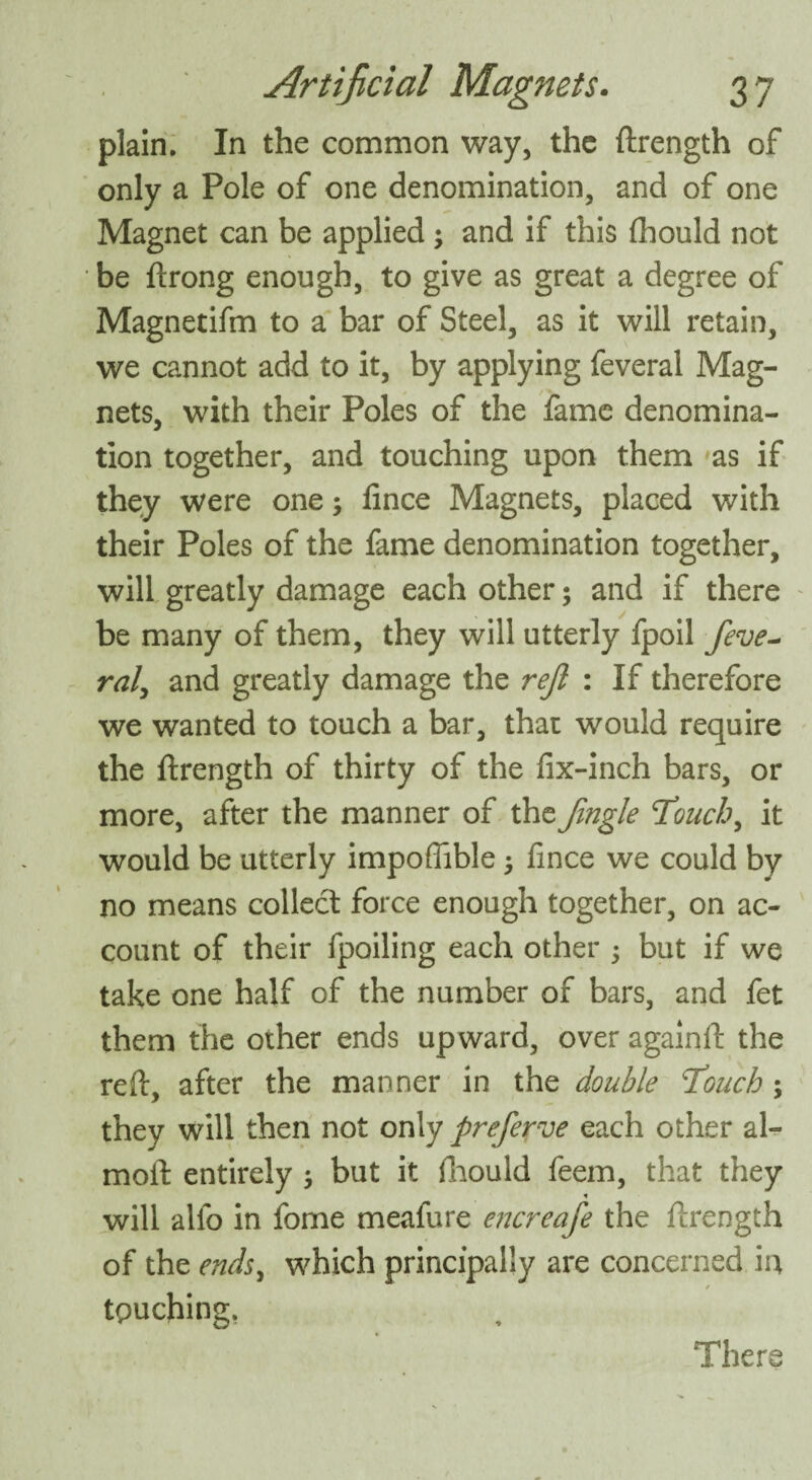 plain. In the common way, the ftrength of only a Pole of one denomination, and of one Magnet can be applied ; and if this flhould not be ftrong enough, to give as great a degree of Magnetifm to a bar of Steel, as it will retain, we cannot add to it, by applying feveral Mag¬ nets, with their Poles of the fame denomina¬ tion together, and touching upon them as if they were one; fince Magnets, placed with their Poles of the fame denomination together, will greatly damage each other; and if there be many of them, they will utterly fpoil feve~ rat, and greatly damage the reft : If therefore we wanted to touch a bar, that would require the ftrength of thirty of the fix-inch bars, or more, after the manner of the Jingle 'Touchy it would be utterly impoflible; fince we could by no means collect force enough together, on ac¬ count of their fpoiling each other ; but if we take one half of the number of bars, and fet them the other ends upward, over againft the reft, after the manner in the double T’ouch; they will then not only preferve each other al- moft entirely ; but it fnould feem, that they will alio in fome meafure encreafe the ftrength of the ends, which principally are concerned in touching. There