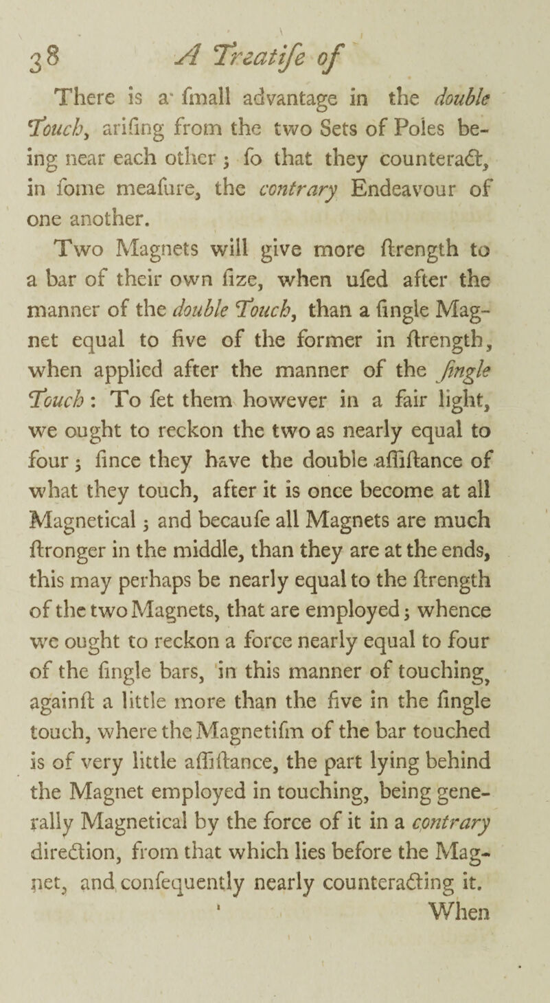 There is a* fmall advantage in the double 'Touch, arifing from the two Sets of Poles be¬ ing near each other $ fo that they counteract, in fome meafure, the contrary Endeavour of one another. Two Magnets will give more ftrength to a bar of their own fize, when ufed after the manner of the double Touch, than a fingie Mag¬ net equal to five of the former in ftrength, when applied after the manner of the Jingle Touch: To fet them however in a fair light, we ought to reckon the two as nearly equal to four; fince they have the double afiiftance of what they touch, after it is once become at all Magnetical 5 and becaufe all Magnets are much ftronger in the middle, than they are at the ends, this may perhaps be nearly equal to the ftrength of the two Magnets, that are employed; whence we ought to reckon a force nearly equal to four of the fingie bars, in this manner of touching, againft a little more than the five in the fingie touch, where theMagnetifm of the bar touched is of very little afiiftance, the part lying behind the Magnet employed in touching, being gene¬ rally Magnetical by the force of it in a contrary direction, from that which lies before the Mag¬ net, and, confequently nearly counteracting it. ' When