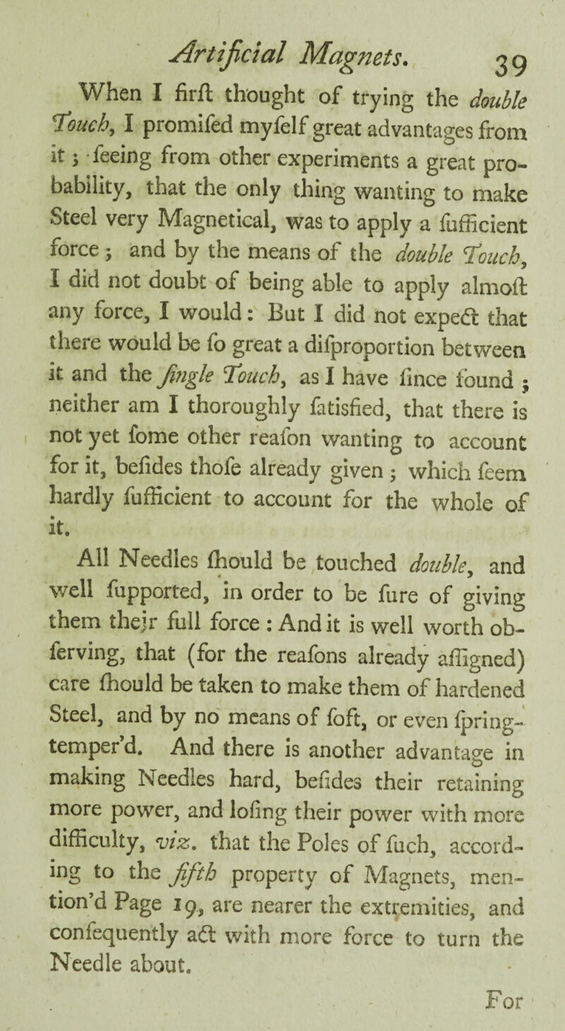 When I firfl thought of trying the double Touch, I promifed mylelf great advantages from it; feeing from other experiments a great pro¬ bability, that the only thing wanting to make Steel very Magnetical, was to apply a fufficient force ; and by the means of the double Touch, I did not doubt of being able to apply almoft any force, I would: But I did not expe<3 that there would be fo great a dilproportion between it and the jingle Touch, as I have fince found ; neither am I thoroughly fatisfied, that there is not yet fome other reafon wanting to account for it, befides thofe already given ; which leem hardly fufficient to account for the whole of it. All Needles fhould be touched double, and well fupported, in order to be fore of giving them their full force : And it is well worth ob- ferving, that (for the reafons already affigned) care Ihould be taken to make them of hardened Steel, and by no means of foft, or even Ipring- temperd. And there is another advantage in making Needles hard, befides their retaining more power, and lofing their power with more difficulty, viz. that the Poles of fuch, accord¬ ing to the fifth property of Magnets, men¬ tion’d Page 19, are nearer the extremities, and confequently adt with more force to turn the Needle about. For
