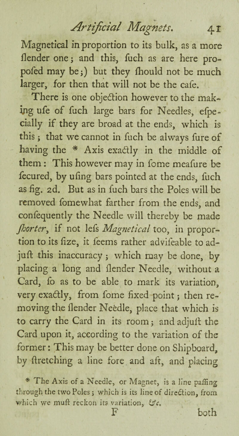 Magnetical in proportion to its bulk, as a more flender one; and this, fuch as are here pro- pofed may be;) but they fhould not be much larger, for then that will not be the cafe. There is one objection however to the mak¬ ing ufe of fuch large bars for Needles, efpe~ cially if they are broad at the ends, which is this; that we cannot in fuch be always fure of having the * Axis exactly in the middle of them: This however may in fome meafure be fecured, by ufing bars pointed at the ends, fuch as fig. 2d. But as in fuch bars the Poles will be removed fomewhat farther from the ends, and confequently the Needle will thereby be made Jhorter, if not lefs Magnetical too, in propor¬ tion to its fize, it feems rather advifeable to ad- juft this inaccuracy; which may be done, by placing a long and flender Needle, without a Card, fo as to be able to mark its variation, very exadtly, from fome fixed point; then re¬ moving the flender Needle, place that which is to carry the Card in its room; and adjuft the Card upon it, according to the variation of the former: This may be better done on Shipboard, by ftretching a line fore and aft, and placing * The Axis of a Needle, or Magnet, is a line palling through the two Poles; which is its line of direction, from which we mull reckon its variation, &c9 F both