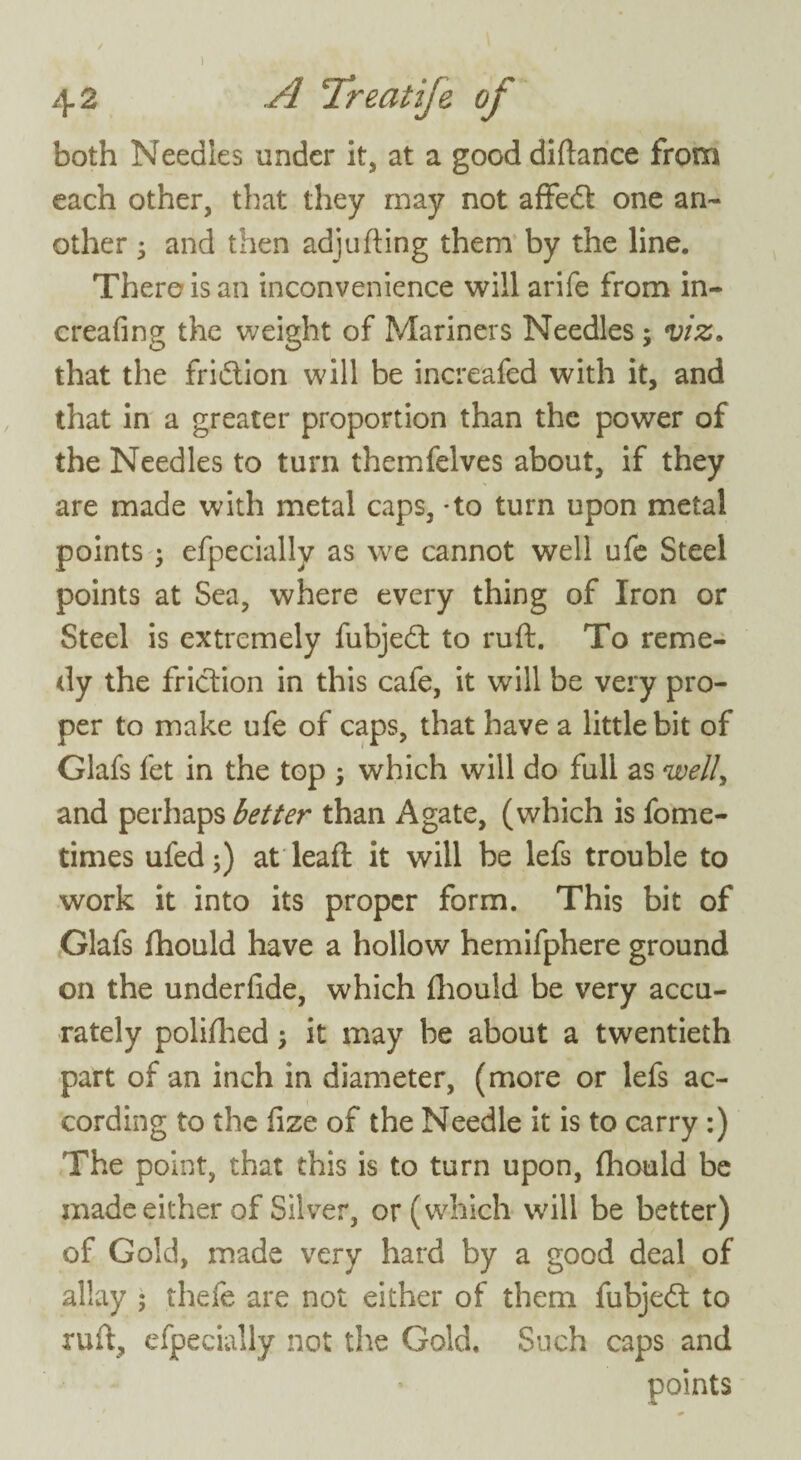 / 1 , \ 42 A Treatije of both Needles under it, at a good diftance from each other, that they may not affedt one an¬ other 3 and then adj ufting them by the line. There is an inconvenience will arife from in- creafing the weight of Mariners Needles ; viz. that the fridtion will be increafed with it, and that in a greater proportion than the power of the Needles to turn themfelves about, if they are made with metal caps, - to turn upon metal points ; efpeciallv as we cannot well ufe Steel points at Sea, where every thing of Iron or Steel is extremely fubjedt to ruft. To reme¬ dy the friction in this cafe, it will be very pro¬ per to make ufe of caps, that have a little bit of Glafs fet in the top ; which will do full as well, and perhaps better than Agate, (which is fome- times ufed;) at leaft it will be lefs trouble to work it into its proper form. This bit of Glafs fhould have a hollow hemifphere ground on the underfide, which fhould be very accu¬ rately polifhed 5 it may be about a twentieth part of an inch in diameter, (more or lefs ac¬ cording to the fize of the Needle it is to carry :) The point, that this is to turn upon, fhould be made either of Silver, or (which will be better) of Gold, made very hard by a good deal of allay ; thefe are not either of them fubjedt to ruft, efpecially not the Gold. Such caps and points