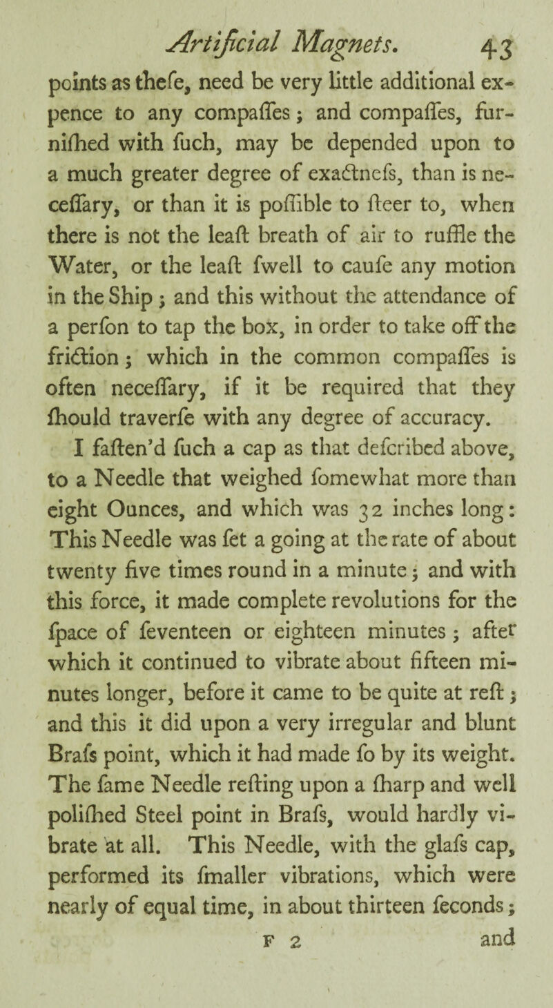 points as thefe, need be very little additional ex¬ pence to any compares; and compaffes, fur- nifhed with fuch, may be depended upon to a much greater degree of exadtnefs, than is ne- ceffary, or than it is poflible to fleer to, when there is not the leaft breath of air to ruffle the Water, or the leaft fwell to caufe any motion in the Ship ; and this without the attendance of a perfon to tap the box, in order to take off the fridion; which in the common compaffes is often neceffary, if it be required that they fhould traverfe with any degree of accuracy. I fatten’d fuch a cap as that defcribed above, to a Needle that weighed fomewhat more than eight Ounces, and which was 32 inches long: This Needle was fet a going at the rate of about twenty five times round in a minute and with this force, it made complete revolutions for the fpace of feventeen or eighteen minutes; after which it continued to vibrate about fifteen mi¬ nutes longer, before it came to be quite at reft; and this it did upon a very irregular and blunt Brafs point, which it had made fo by its weight. The fame Needle retting upon a fharp and well polifhed Steel point in Brafs, would hardly vi¬ brate at all. This Needle, with the glafs cap, performed its fmaller vibrations, which were nearly of equal time, in about thirteen feconds; f 2 and