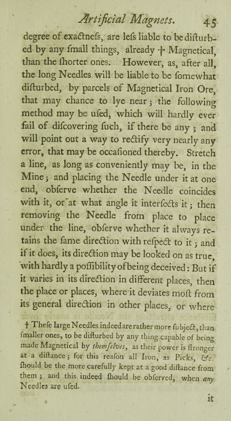 degree of exadnefs, are lefs liable to bediCurb¬ ed by any fmall things, already 4 Magnetical, than the Ihorter ones. However, as, after all, the long Needles will be liable to be fomewhat difturbed, by parcels of Magnetical Iron Ore, that may chance to lye near; the following method may be ufed, which will hardly ever fail of difcovering fuch, if there be any ; and will point out a way to redify very nearly any error, that may be occafioned thereby. Stretch a line, as long as conveniently may be, in the Mine^ and placing the Needle under it at one end, obferve whether the Needle coincides with it, or~at what angle it interfe&s it; then removing the Needle from place to place under the line, obferve whether it always re¬ tains the fame direction with relpedl to it) and if it does, its direction may be looked on as true, ‘with hardly a poffibility of being deceived: But if it varies in its dire&ion in different places, then the place or places, where it deviates moft from its general dire&ion in other places, or where f Thefe largeNeedles indeed are rather more fubje&,than imaller ones, to be difturbed by any thing capable of beiiKr made Magnetical by themfelves, as their power is ftronger at a diftance) for this reafon all Iron, as Picks, fhould be the more carefully kept at a good diftance from vhem 5 and tms indeed fhould be obferved, when cmy Needles are ufed. it