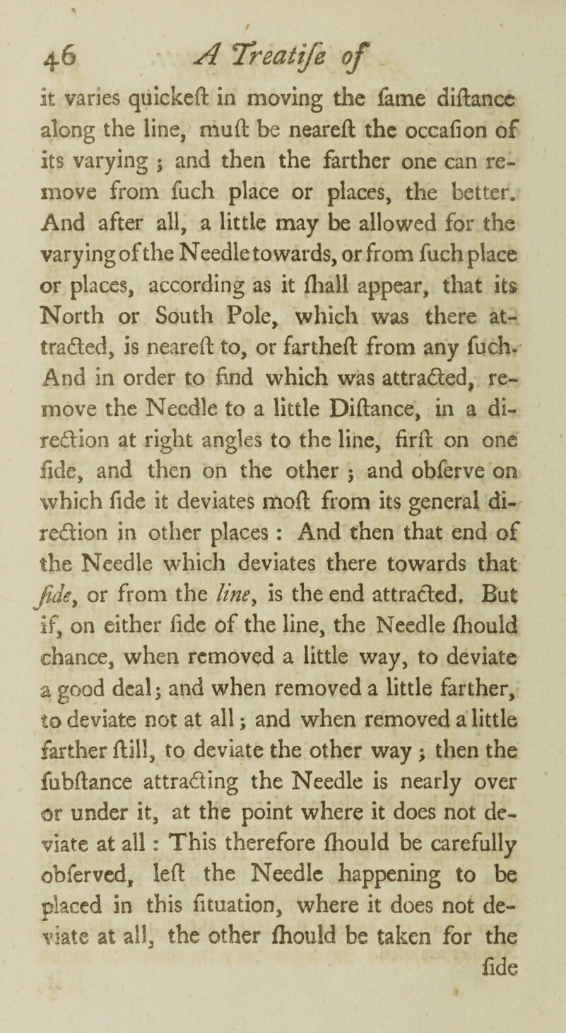 It varies quickeft in moving the fame diftance along the line, muft be neareft the occafion of its varying ; and then the farther one can re¬ move from fuch place or places, the better. And after all, a little may be allowed for the varying of the Needle towards, or from fuch place or places, according as it (hall appear, that its North or South Pole, which was there at¬ tracted, is neareft to, or far theft from any fuch- And in order to find which was attracted, re¬ move the Needle to a little Diftance, in a di¬ rection at right angles to the line, firft on one fide, and then on the other and obferve on which fide it deviates moft from its general di¬ rection in other places: And then that end of the Needle which deviates there towards that fide, or from the liney is the end attracted. But if, on either fide of the line, the Needle fhould chance, when removed a little way, to deviate a good deal 3 and when removed a little farther, to deviate not at all; and when removed a little farther ftill, to deviate the other way; then the fubftance attracting the Needle is nearly over or under it, at the point where it does not de¬ viate at all: This therefore fhould be carefully obferved, left the Needle happening to be placed in this fituation, where it does not de- viate at all, the other fhould be taken for the fide
