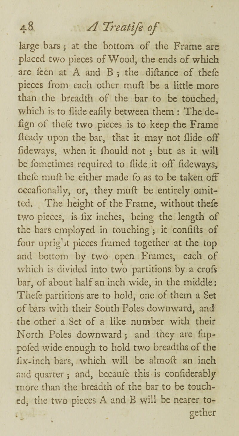 large bars; at the bottom of the Frame are placed two pieces of Wood, the ends of which are feen at A and B ; the diftance of thefe pieces from each other muft be a little more than the breadth of the bar to be touched, which is to Aide eafily between them : The de- Agn of thefe two pieces is to keep the Frame fteadv upon the bar, that it may not Aide off Adeways, when it fliould not ; but as it will be fometimcs required to Aide it off Adeways, thefe mu ft be either made fo as to be taken off occaftonally, or, they muft be entirely omit¬ ted. The height of the Frame, without thefe two pieces, is fix inches, being the length of the bars employed in touching; it conAfts of four upright pieces framed together at the top and bottom by two open Frames, each of which is divided into two partitions by a crofs bar, of about half an inch wide, in the middle: Thefe partitions are to hold, one of them a Set of bars with their South Poles downward, and the other a Set of a like number with their North Poles downward; and they are ftip- pofed wide enough to hold two breadths of the Ax-inch bars, which will be almoft an inch and quarter ; and, becaufe this is conAderably more than the breadth of the bar to be touch¬ ed, the two pieces A and B will be nearer to¬ gether