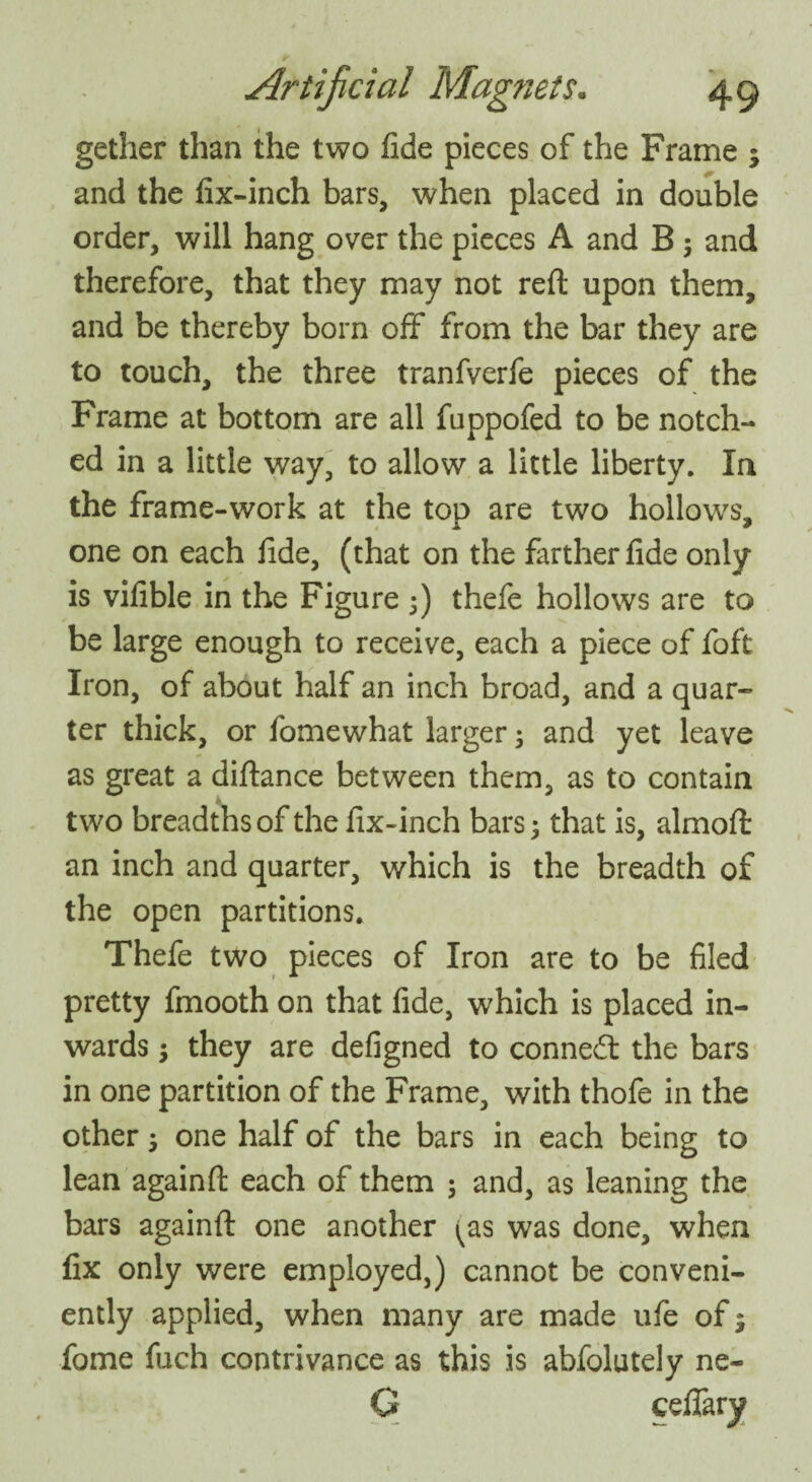 gether than the two fide pieces of the Frame ; and the fix-inch bars, when placed in double order, will hang over the pieces A and B ; and therefore, that they may not reft upon them, and be thereby born off from the bar they are to touch, the three tranfverfe pieces of the Frame at bottom are all fuppofed to be notch¬ ed in a little way, to allow a little liberty. In the frame-work at the top are two hollows, one on each fide, (that on the farther fide only is vifible in the Figure 5) thefe hollows are to be large enough to receive, each a piece of foft Iron, of about half an inch broad, and a quar¬ ter thick, or fomewhat larger; and yet leave as great a diftance between them, as to contain two breadths of the fix-inch bars; that is, almoft an inch and quarter, which is the breadth of the open partitions. Thefe two pieces of Iron are to be filed pretty fmooth on that fide, which is placed in¬ wards ; they are defigned to connect the bars in one partition of the Frame, with thofe in the other; one half of the bars in each being to lean againft each of them ; and, as leaning the bars againft one another ^as was done, when fix only were employed,) cannot be conveni¬ ently applied, when many are made ufe of; fome fuch contrivance as this is abfolutely ne- C ceflary