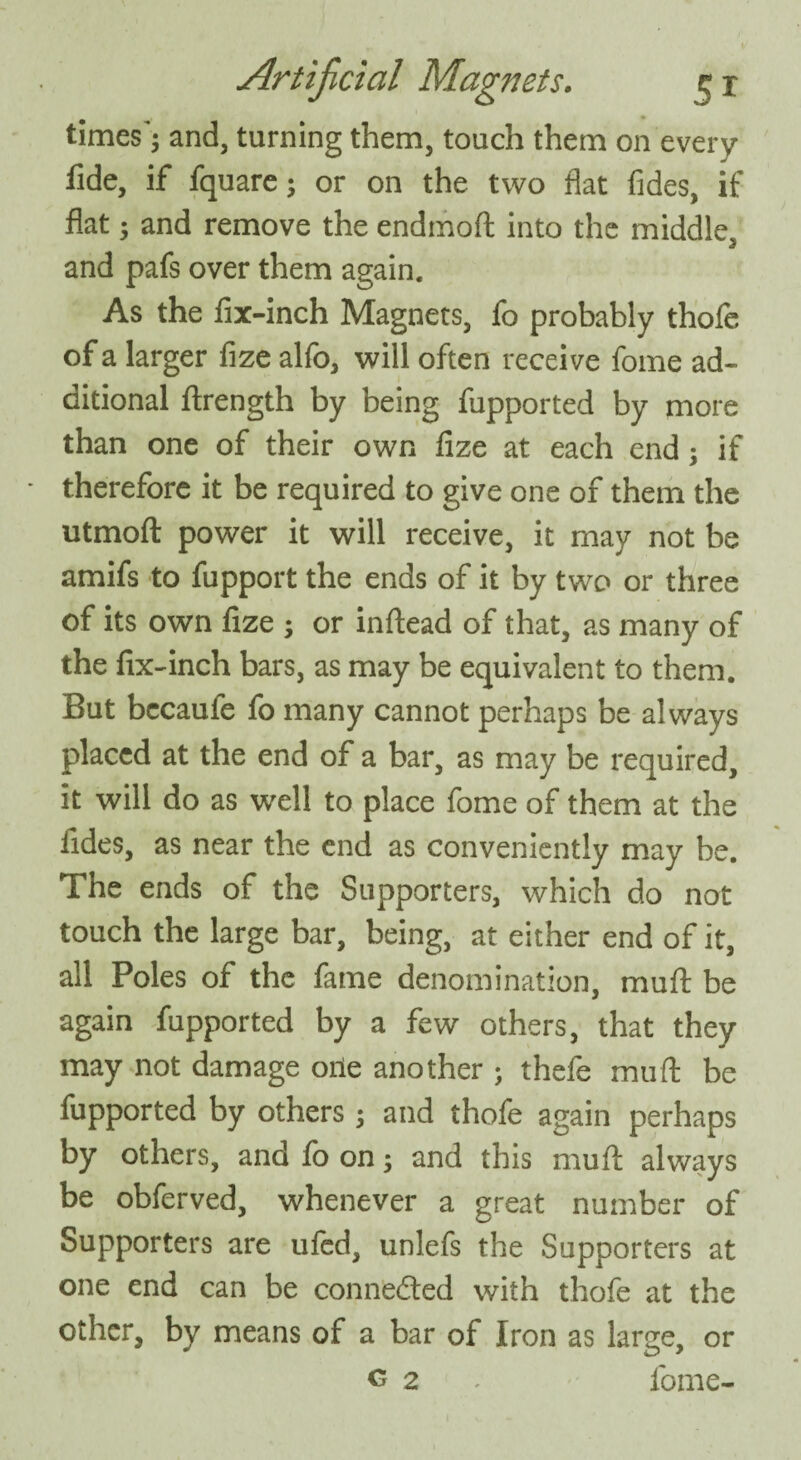 times'; and, turning them, touch them on every fide, if fquare; or on the two fiat fides, if flat; and remove the endmoft into the middle, and pafs over them again. As the fix-inch Magnets, fo probably thofe of a larger fize alfo, will often receive fome ad¬ ditional ftrength by being fupported by more than one of their own fize at each end; if therefore it be required to give one of them the utmoft power it will receive, it may not be amifs to fupport the ends of it by two or three of its own fize ; or inftead of that, as many of the fix-inch bars, as may be equivalent to them. But becaufe fo many cannot perhaps be always placed at the end of a bar, as may be required, it will do as well to place fome of them at the fides, as near the end as conveniently may be. The ends of the Supporters, which do not touch the large bar, being, at either end of it, all Poles of the fame denomination, mud be again fupported by a few others, that they may not damage orie another ; thefe mu ft be fupported by others; and thofe again perhaps by others, and fo on; and this muft always be obferved, whenever a great number of Supporters are ufed, unlefs the Supporters at one end can be connected with thofe at the other, by means of a bar of Iron as large, or <5 2 . fome-