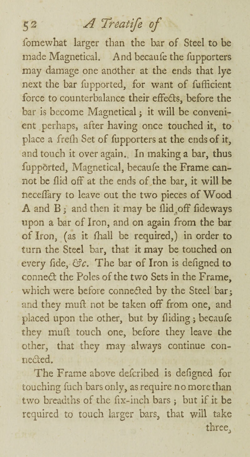 fomewhat larger than the bar of Steel to be made Magnetical. And becaufe the fupporters may damage one another at the ends that lye next the bar fupported, for want of fufficient force to counterbalance their effedts, before the bar is become Magnetical ; it will be conveni¬ ent perhaps, after having once touched it, to place a frefli Set of fupporters at the ends of it, and touch it over again. In making a bar, thus fupported, Magnetical, becaufe the Frame can¬ not be Aid oft at the ends of the bar, it will be neceffary to leave out the two pieces of Wood A and B ; and then it may be Aid,off fideways upon a bar of Iron, and on again from the bar of Iron, (as it fhall be required,) in order to turn the Steel bar, that it may be touched on every fide, &c, The bar of Iron is defigned to connect the Poles of the two Sets in the Frame, which were before connected by the Steel bar; and they muff not be taken off from one, and placed upon the other, but by Aiding; becaufe they muff touch one, before they leave the other, that they may always continue con¬ nected. The Frame above defcribed is defigned for touching fuch bars only, as require no more than two breadths of the Ax-inch bars; but if it be required to touch larger bars, that will take three3