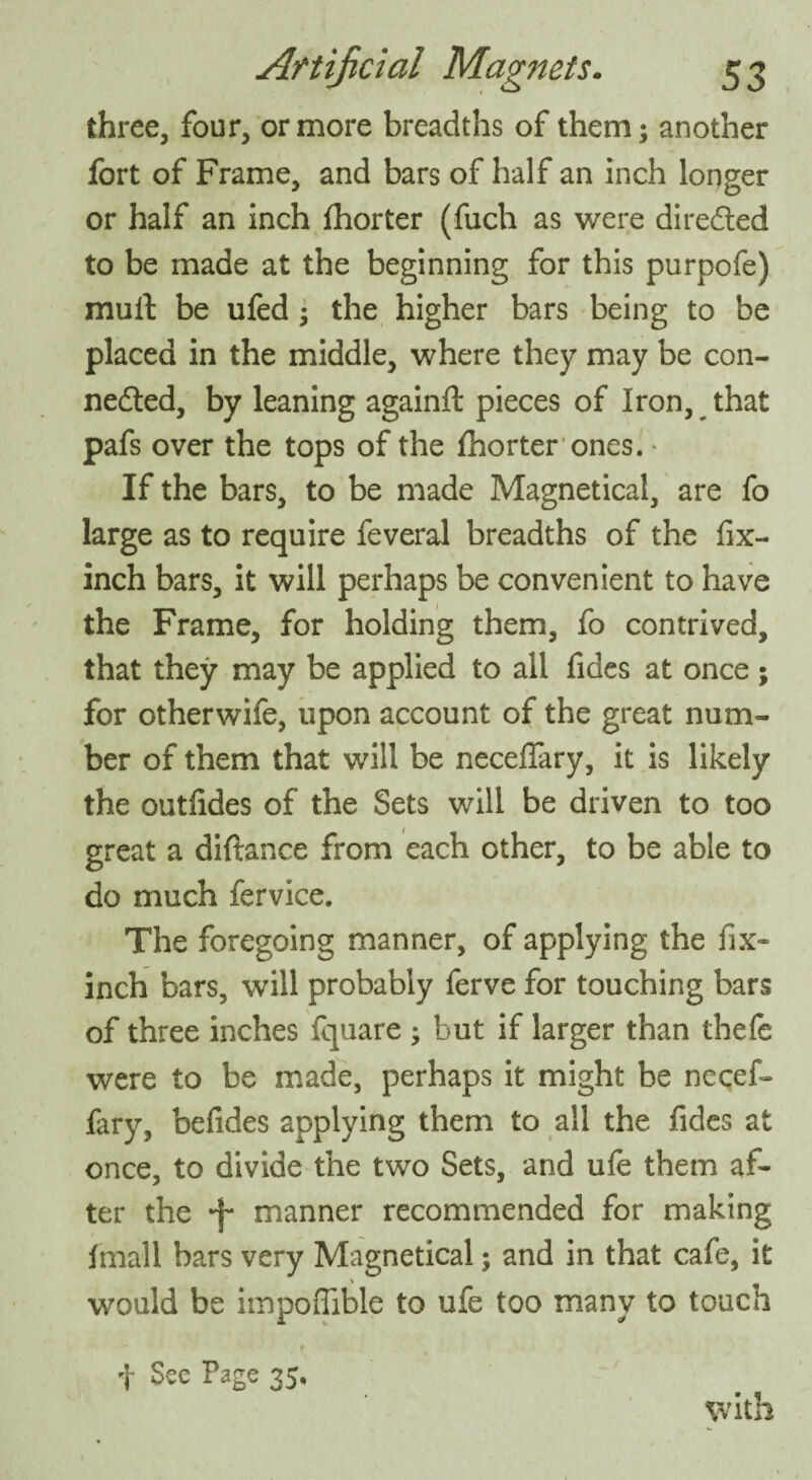 three, four, or more breadths of them; another fort of Frame, and bars of half an inch longer or half an inch fhorter (fuch as were directed to be made at the beginning for this purpofe) mult be ufed; the higher bars being to be placed in the middle, where they may be con- nedted, by leaning againft pieces of Iron, that pafs over the tops of the fhorter ones. * If the bars, to be made Magnetical, are fo large as to require feveral breadths of the fix- inch bars, it will perhaps be convenient to have the Frame, for holding them, fo contrived, that they may be applied to all fides at once; for otherwife, upon account of the great num¬ ber of them that will be neceflary, it is likely the outfides of the Sets will be driven to too great a diftance from each other, to be able to do much fervice. The foregoing manner, of applying the fix- inch bars, will probably ferve for touching bars of three inches fquare ; but if larger than thefe were to be made, perhaps it might be necef- fary, befides applying them to all the fides at once, to divide the two Sets, and ufe them af¬ ter the *f* manner recommended for making fmall bars very Magnetical; and in that cafe, it would be impoffible to ufe too many to touch • t * t See Page 35. with