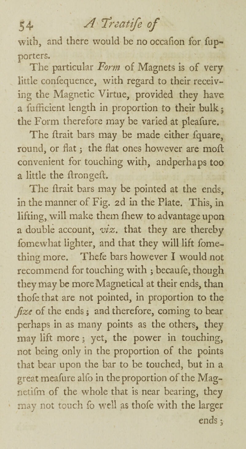with, and there would be no occafion for fup- porters. The particular Form of Magnets is of very little confequence, with regard to their receiv¬ ing the Magnetic Virtue, provided they have a fufficient length in proportion to their bulk5 the Form therefore may be varied at pleafure. The ftrait bars may be made either fquare, round, or flat ; the flat ones however are moft convenient for touching with, andperhaps too a little the ftrongeft. The ftrait bars may be pointed at the ends, in the manner of Fig. 2d in the Plate. This, in lifting, will make them fhew to advantage upon a double account, viz. that they are thereby fomewhat lighter, and that they will lift fome- thing more. Thefe bars however I would not recommend for touching with ; becaufe, though they may be more Magnetical at their ends, than thofe that are not pointed, in proportion to the Jize of the ends; and therefore, coming to bear perhaps in as many points as the others, they may lift more; yet, the power in touching, not being only in the proportion of the points that bear upon the bar to be touched, but in a great meafure alfo in the proportion of the Mag- netifm of the whole that is near bearing, they may not touch fo well as thofe with the larger ends 5