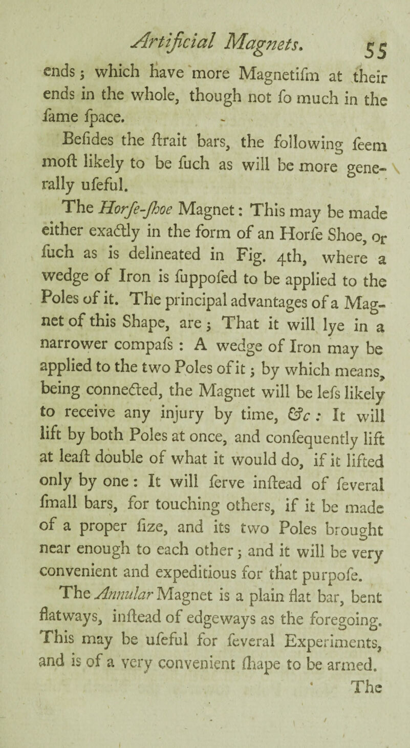 ends; which have more Magnetifm at their ends in the whole, though not fo much in the fame fpace. Befides the ftrait bars, the following feem moft likely to be fuch as will be more gene-* \ rally ufeful. _ The Horfe-Jhoe Magnet: This may be made either exactly in the form of an Horfe Shoe, or fuch as is delineated in Fig. 4th, where a wedge of Iron is fuppofed to be applied to the Poles of it. The principal advantages of a Mag¬ net of this Shape, are; That it will lye in a narrower compafs: A wedge of Iron may be applied to the two Poles of it j by which means, being connected, the Magnet will be lefs likely to receive any injury by time, &c: It will lift by both Poles at once, and confequently lift at leaft double of what it would do, if it lifted only by one: It will ferve in dead of feveral fmall bars, for touching others, if it be made of a proper fize, and its two Poles brought near enough to each other; and it will be very convenient and expeditious for that purpofe. The Annular Magnet is a plain flat bar, bent flatways, inflead of edgeways as the foregoing. This may be ufeful tor feveral Experiments, and is of a very convenient (hape to be armed. The
