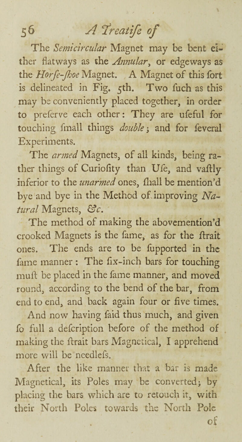 The Semicircular Magnet may be bent el- ther flatways as the Annular, or edgeways as the Horfe-ftoe Magnet. A Magnet of this fort is delineated in Fig. 5th. Two fuch as this may be conveniently placed together, in order to preferve each other: They are ufeful for touching fmall things double; and for feveral Experiments. The armed Magnets, of all kinds, being ra¬ ther things of Curiofity than Ufe, and vaftly inferior to the unarmed ones, fliall be mention’d bye and bye in the Method of. improving Na¬ tural Magnets, &c. The method of making the abovemention’d crooked Magnets is the fame, as for the ftrait ones. The ends are to be fupported in the fame manner : The fix-inch bars for touching muft be placed in the fame manner, and moved round, according to the bend of the bar, from end to end, and back again four or five times. And now having faid thus much, and given fo full a defeription before of the method of making the ftrait bars Magnetical, I apprehend more will be needlefs. After the like manner that a bar is made Magnetical, its Poles may be converted; by placing the bars which are to retouch it, with their North Poles towards the North Pole of