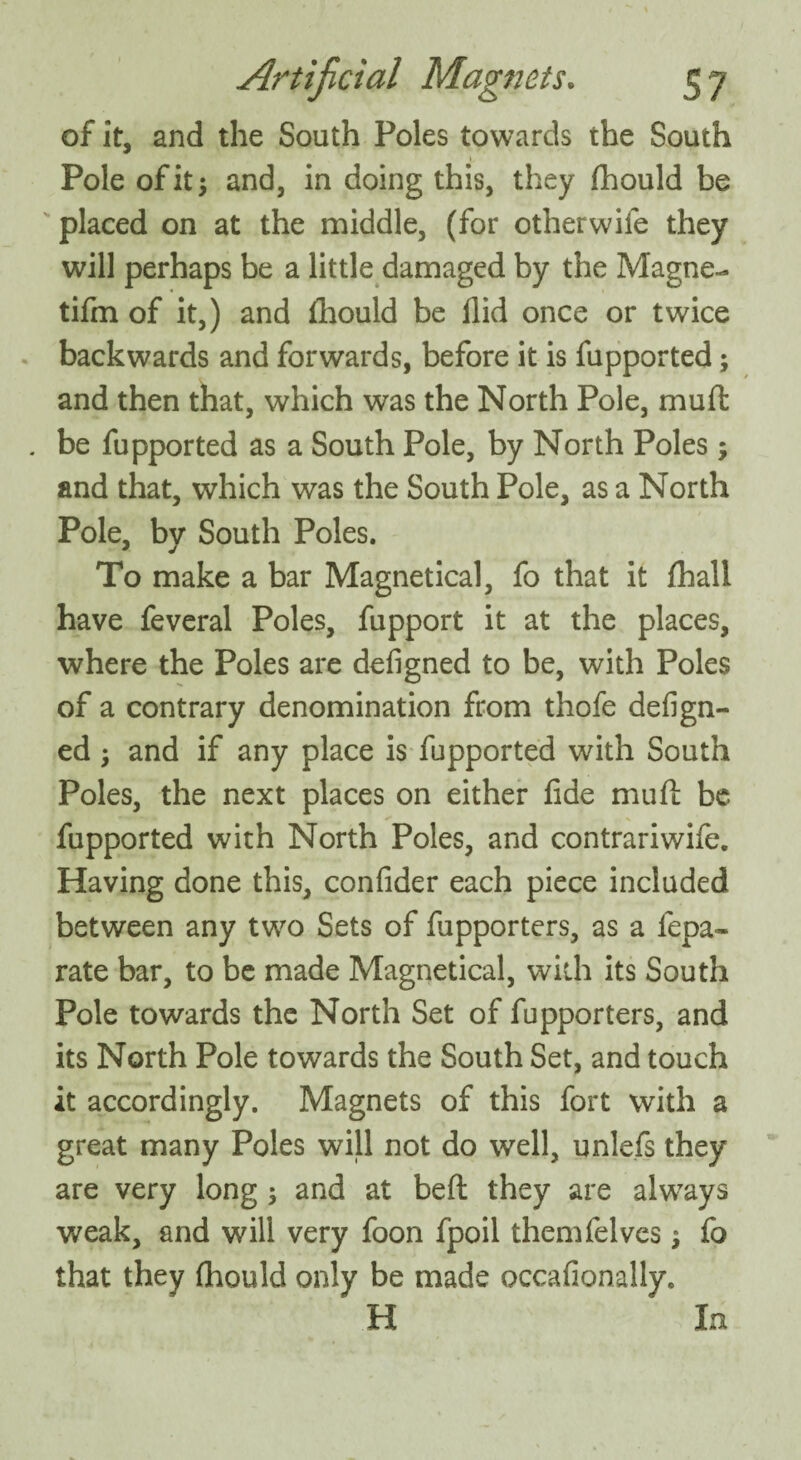of it, and the South Poles towards the South Pole of it 5 and, in doing this, they fhould be placed on at the middle, (for otherwiie they will perhaps be a little damaged by the Magne- tifm of it,) and fhould be Aid once or twice backwards and forwards, before it is fupported; and then that, which was the North Pole, muffc be fupported as a South Pole, by North Poles ; and that, which was the South Pole, as a North Pole, by South Poles. To make a bar Magnetical, fo that it fhall have feveral Poles, fupport it at the places, where the Poles are defigned to be, with Poles of a contrary denomination from thofe defign¬ ed 3 and if any place is fupported with South Poles, the next places on either fide muft be. fupported with North Poles, and contrariwife. Having done this, confider each piece included between any two Sets of fupporters, as a fepa- rate bar, to be made Magnetical, with its South Pole towards the North Set of fupporters, and its North Pole towards the South Set, and touch it accordingly. Magnets of this fort with a great many Poles will not do well, unlefs they are very long ; and at beft they are always weak, and will very foon fpoil themfelves; fo that they fhould only be made occafionally. H In