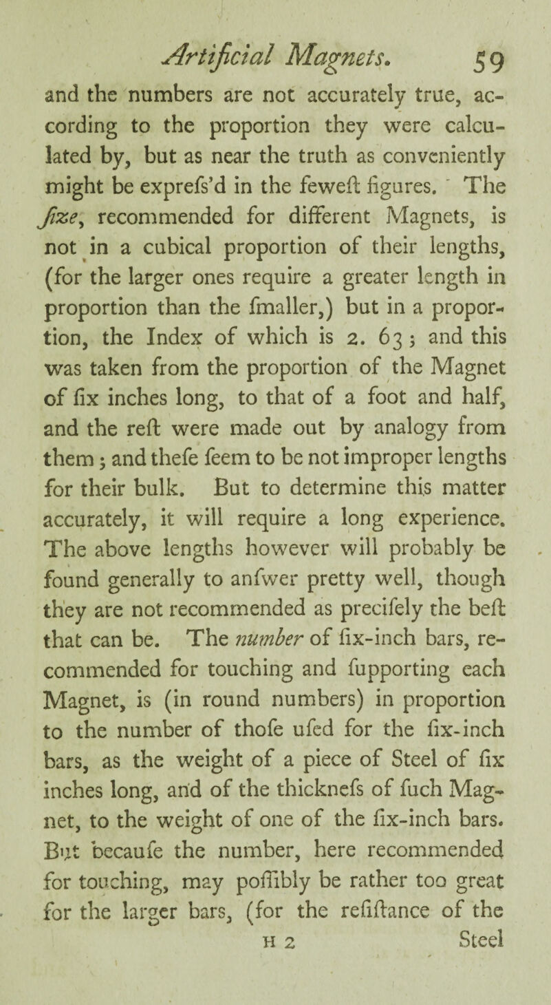 and the numbers are not accurately true, ac¬ cording to the proportion they were calcu¬ lated by, but as near the truth as conveniently might be exprefs’d in the feweft iigures. The Jixe, recommended for different Magnets, is not in a cubical proportion of their lengths, (for the larger ones require a greater length in proportion than the fmaller,) but in a propor¬ tion, the Index of which is 2. 633 and this was taken from the proportion of the Magnet of fix inches long, to that of a foot and half, and the reft were made out by analogy from them; and thefe feem to be not improper lengths for their bulk. But to determine this matter accurately, it will require a long experience. The above lengths however will probably be found generally to anfwer pretty well, though they are not recommended as precifely the beft that can be. The number of fix-inch bars, re¬ commended for touching and fupporting each Magnet, is (in round numbers) in proportion to the number of thofe ufed for the fix-inch bars, as the weight of a piece of Steel of fix inches long, and of the thicknefs of fuch Mag¬ net, to the weight of one of the fix-inch bars. But becaufe the number, here recommended for touching, may poftibly be rather too great for the larger bars, (for the refiftance of the h 2 Steel 1