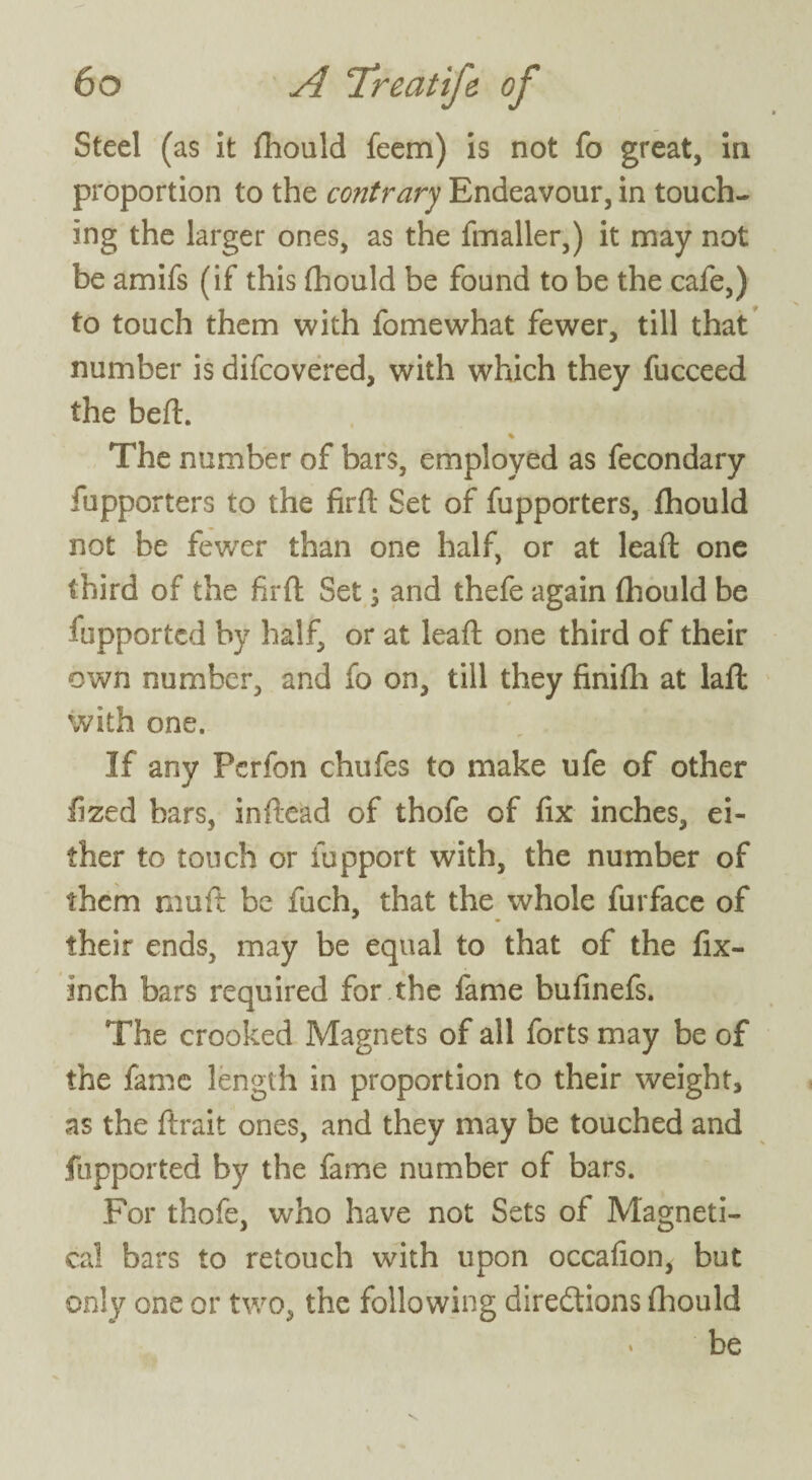 Steel (as it fhould feem) is not fo great, in proportion to the contrary Endeavour, in touch¬ ing the larger ones, as the fmaller,) it may not be amifs (if this fhould be found to be the cafe,) to touch them with fomewhat fewer, till that number is difcovered, with which they fucceed the beft. % The number of bars, employed as fecondary fupporters to the firft Set of fupporters, fhould not be fewer than one half, or at lead one third of the firft Set ; and thefe again fhould be fupportcd by half, or at leaft one third of their own number, and fo on, till they finifli at laft with one. If any Fcrfon chufes to make ufe of other fized bars, inftead of thofe of fix inches, ei¬ ther to touch or fupport with, the number of them muft be fuch, that the whole furface of their ends, may be equal to that of the fix- inch bars required for the fame bufinefs. The crooked Magnets of all forts may be of the fame length in proportion to their weight, as the ftrait ones, and they may be touched and fupported by the fame number of bars. For thofe, who have not Sets of M’agneti- cal bars to retouch with upon occafion, but only one or two, the following directions fhould * be