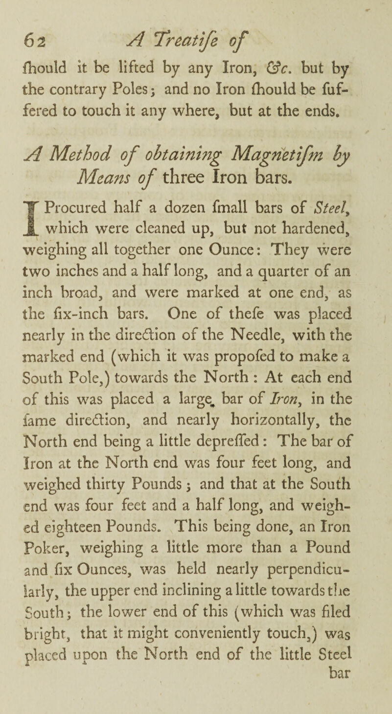 fhould it be lifted by any Iron, &c. but by the contrary Poles; and no Iron {hould be fuf- fered to touch it any where, but at the ends. A Method of obtaining Magnetifm by Means of three Iron bars. I Procured half a dozen fmall bars of Steel, which were cleaned up, but not hardened, weighing all together one Ounce: They were two inches and a half long, and a quarter of an inch broad, and were marked at one end, as the fix-inch bars. One of thefe was placed nearly in the direction of the Needle, with the marked end (which it was propofed to make a South Pole,) towards the North : At each end of this was placed a large^ bar of Iron, in the fame direction, and nearly horizontally, the North end being a little deprefied : The bar of Iron at the North end was four feet long, and weighed thirty Pounds ; and that at the South end was four feet and a half long, and weigh¬ ed eighteen Pounds. This being done, an Iron Poker, weighing a little more than a Pound and fix Ounces, was held nearly perpendicu¬ larly, the upper end inclining a little towards the South; the lower end of this (which was filed bright, that it might conveniently touch,) was placed upon the North end of the little Steel