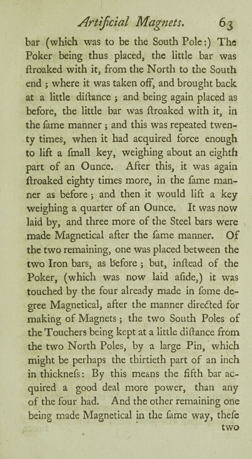 bar (which was to be the South Pole:) The Poker being thus placed, the little bar was ftroaked with it, from the North to the South end ; where it was taken off, and brought back at a little diftance $ and being again placed as before, the little bar was ftroaked with it, in the fame manner y and this was repeated twen¬ ty times, when it had acquired force enough to lift a fmall key, weighing about an eighth part of an Ounce. After this, it was again ftroaked eighty times more, in the fame man¬ ner as before ; and then it would lift a key weighing a quarter of an Ounce. It was now laid by, and three more of the Steel bars were made Magnetical after the fame manner. Of the two remaining, one was placed between the two Iron bars, as before ; but, inftead of the Poker, (which was now laid afide,) it was touched by the four already made in fome de¬ gree Magnetical, after the manner dire&ed for making of Magnets; the two South Poles of the Touchers being kept at a little diftance from the two North Poles, by a large Pin, which might be perhaps the thirtieth part of an inch in thicknefs: By this means the fifth bar ac¬ quired a good deal more power, than any of the four had. And the other remaining one being made Magnetical in the fame way, thefe two
