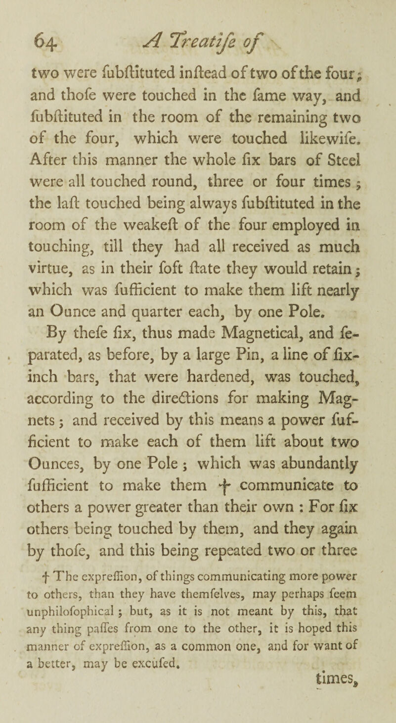 two were fubftituted inftead of two of the four; and thofe were touched in the fame way, and fubftituted in the room of the remaining two of the four, which were touched likewife. After this manner the whole fix bars of Steel were all touched round, three or four times 9 the laft touched being always fubftituted in the room of the weakeft of the four employed in touching, till they had all received as much virtue, as in their foft ftate they would retain; which was fufficient to make them lift nearly an Ounce and quarter each, by one Pole, By thefe fix, thus made Magnetical, and fe- parated, as before, by a large Pin, a line of fix- inch bars, that were hardened, was touched, according to the directions for making Mag¬ nets ; and received by this means a power fuf¬ ficient to make each of them lift about two Ounces, by one Pole; which was abundantly fufficient to make them •f communicate to others a power greater than their own : For fix others being touched by them, and they again by thofe, and this being repeated two or three f The exprellion, of things communicating more power to others, than they have themfelves, may perhaps feem unphilofophical ; but, as it is not meant by this, that any thing paffes from one to the other, it is hoped this manner of expreffion, as a common one, and for want of a better, may be excufed. times*