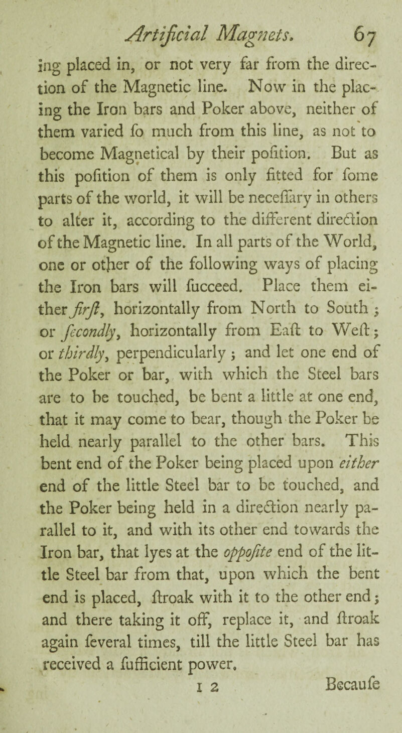 ing placed in, or not very far from the direc¬ tion of the Magnetic line. Now in the plac¬ ing the Iron bars and Poker above, neither of them varied fo much from this line, as not to become Magnetical by their pofition. But as this pofition of them is only fitted for fome parts of the world, it will be neceffary in others to alter it, according to the different diredion of the Magnetic line. In all parts of the World, one or other of the following ways of placing the Iron bars will fucceed. Place them ei¬ ther JirJly horizontally from North to South ; or fecondlyy horizontally from Eaft to Weft; or thirdly, perpendicularly ; and let one end of the Poker or bar, with which the Steel bars are to be touched, be bent a little at one end, that it may come to bear, though the Poker be held nearly parallel to the other bars. This bent end of the Poker being placed upon either end of the little Steel bar to be touched, and the Poker being held in a diredion nearly pa¬ rallel to it, and with its other end towards the Iron bar, that lyes at the oppofite end of the lit¬ tle Steel bar from that, upon which the bent end is placed, ftroak with it to the other end; and there taking it off, replace it, and ftroak again feveral times, till the little Steel bar has received a fufficient power. 1 2 Becaufe