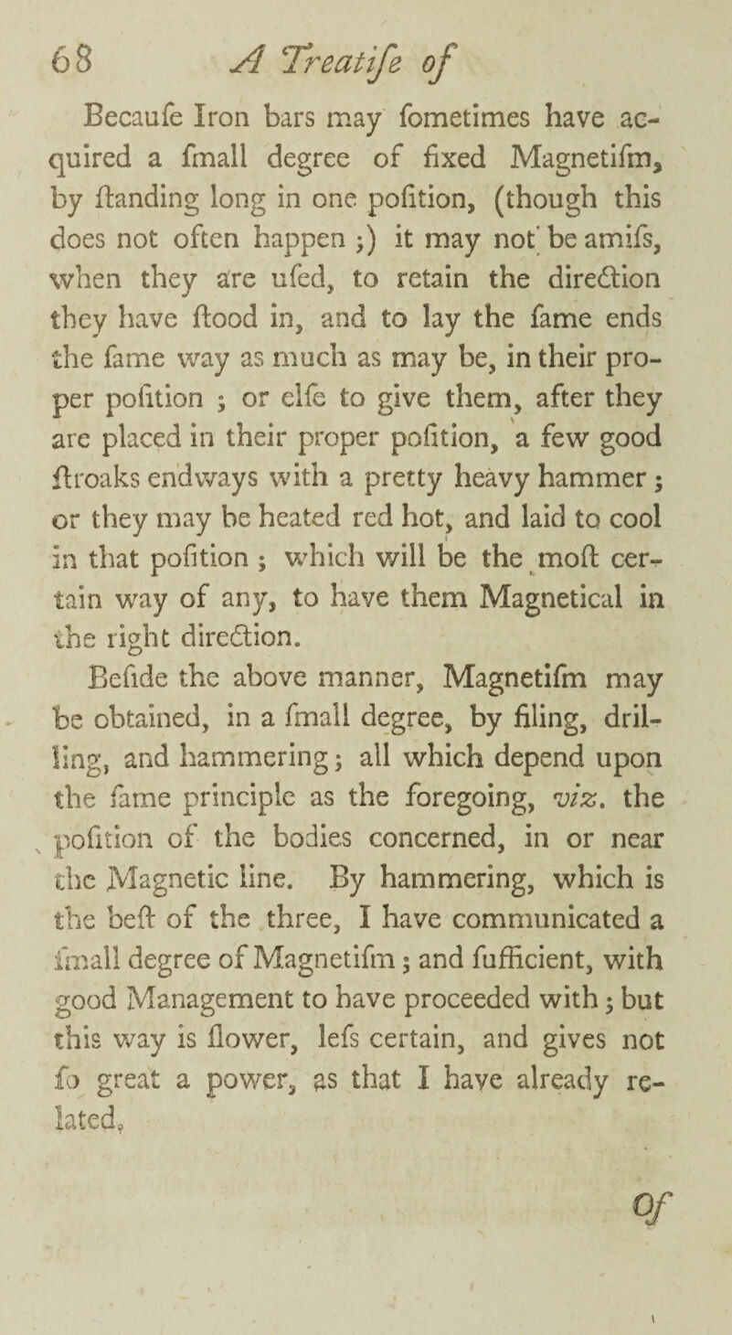 Becaufe Iron bars may fometimes have ac¬ quired a fmall degree of fixed Magnetifm, by flanding long in one pofition, (though this does not often happen ;) it may not’ be amifs, when they are ufed, to retain the direction they have flood in, and to lay the fame ends the fame way as much as may be, in their pro¬ per pofition ; or elfe to give them, after they are placed in their proper pofition, a few good flroaks endways with a pretty heavy hammer; or they may be heated red hot, and laid to cool in that pofition ; which v/ill be the mod cer¬ tain way of any, to have them Magnetical in the right diredlion. Befide the above manner, Magnetifm may be obtained, in a fmall degree, by filing, dril¬ ling, and hammering; all which depend upon the fame principle as the foregoing, viz. the pofition of the bodies concerned, in or near the Magnetic line. By hammering, which is the beft of the three, I have communicated a fmall degree of Magnetifm ; and fufficient, with good Management to have proceeded with; but this way is flower, lefs certain, and gives not £0 great a power, as that I have already re¬ lated, Of \