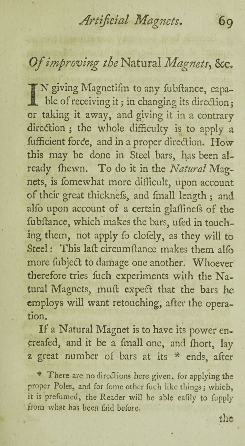 Of improving the Natural Magnets, &c. IN giving Magnetifm to any fubftance, capa¬ ble of receiving it; in changing its direction; or taking it away, and giving it in a contrary direction 5 the whole difficulty is to apply a fufficient forcfe, and in a proper direction. How this may be done in Steel bars, has been al¬ ready fhewn. To do it in the Natural Mag¬ nets, is fomewhat more difficult, upon account of their great thicknefs, and fmall length ; and alfo upon account of a certain glaffinefs of the fubftance, which makes the bars, ufed in touch¬ ing them, not apply fo clofely, as they will to Steel: This laft circumftance makes them alfo more fubject to damage one another. Whoever therefore tries fuch experiments with the Na¬ tural Magnets, muft expect that the bars he employs will want retouching, after the opera¬ tion. If a Natural Magnet is to have its power en~ creafed, and it be a fmall one, and ffiort, lay a great number of bars at its * ends, after * There are no dire&ions here given, for applying the proper Poles, and for fome other fuch like things; which, it is prefumed, the Reader will be able eafily to fupply from what has been faid before, fhe