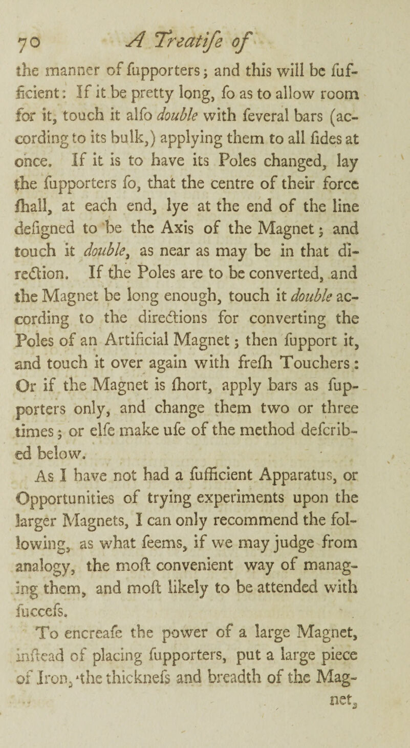 the manner of fupporters; and this will be fuf- ikient; If it be pretty long, fo as to allow room for it, touch it alfo double with feveral bars (ac¬ cording to its bulk,) applying them to all fides at once. If it is to have its Poles changed, lay the fupporters fo, that the centre of their force fhall, at each end, lye at the end of the line defigned to be the Axis of the Magnet; and touch it double, as near as may be in that di¬ rection. If the Poles are to be converted, and the Magnet be long enough, touch it double ac¬ cording to the directions for converting the Poles of an Artificial Magnet; then fupport it, and touch it over again with frefh Touchers: Or if the Magnet is fhort, apply bars as fup¬ porters only, and change them two or three times; or elfe make ufe of the method deferib- ed below. As I have not had a fufficient Apparatus, or Opportunities of trying experiments upon the larger Magnets, I can only recommend the fol¬ lowing, as what feems, if we may judge from analogy, the moft convenient way of manag¬ ing them, and moft likely to be attended with fuccefs. - . To encreafe the power of a large Magnet, inftead of placing fupporters, put a large piece ox Iron. *the thicknefs and breadth of the Mag- ^ net3