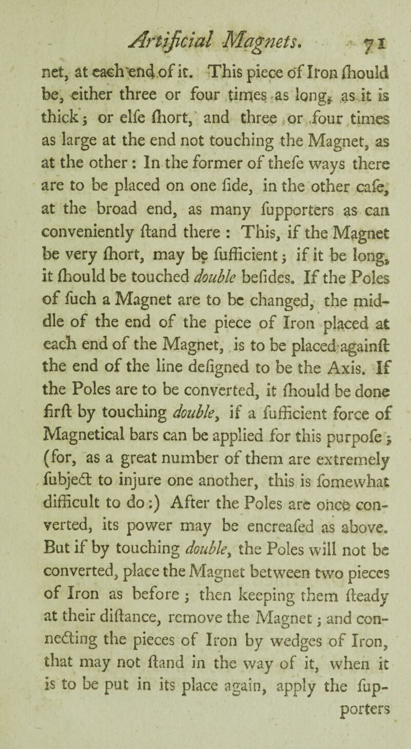 net, at each end of it. This piece of Iron fhould be, either three or four times as long* as it is thick; or elfe fhort, and three or.,four times as large at the end not touching the Magnet, as at the other: In the former of thefe ways there are to be placed on one fide, in the other cafe, at the broad end, as many fupporters as can conveniently (land there : This, if the Magnet be very fhort, may be fuflicient; if it be long, it fhould be touched double befides. If the Poles of fuch a Magnet are to be changed, the mid¬ dle of the end of the piece of Iron placed at each end of the Magnet, is to be placed again# the end of the line defigned to be the Axis. If the Poles are to be converted, it fhould be done firft by touching doubley if a fufficient force of Magnetical bars can be applied for this purpofe ; (for, as a great number of them are extremely fubjedt to injure one another, this is fomevvhat difficult to do:) After the Poles are once con¬ verted, its power may be encreafed as above. But if by touching doubley the Poles will not be converted, place the Magnet between two pieces of Iron as before ; then keeping them fteady at their diftance, remove the Magnet; and con- nedting the pieces of Iron by wedges of Iron, that may not ftand in the way of it, when it is to be put in its place again, apply the fup¬ porters