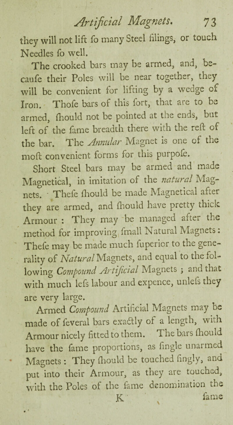 they will not lift fo many Steel tilings, or touch Needles fo well. The crooked bars may be armed, and, be- caufe their Poles will be near together, they will be convenient for lifting by a wedge of Iron. Thofe bars of this fort, that are to be armed, fliould not be pointed at tee ends, but left of the fame breadth there with the reft of the bar. The Annular Magnet is one of the moft convenient forms for this puipoic. Short Steel bars may be armed and made Magnetical, in imitation of the natural Mag¬ nets. • Thefe fliould be made Magnetical after they are armed, and fliould have pretty thick Armour : They may be managed aite. the method for improving fmall Natural Magnets: Thefe may be made much fuperior to the gene¬ rality of Natural Magnets, and equal to the fol¬ lowing Compound Artijicial Magnets ; anu that with much lefs labour and expence, unlels they are very large. Armed Compound Artificial Magnets may be made of feveral bars exadly of a length, with Armour nicely fitted to them. lie Dai s fliould have the fame proportions, as fingle unatmed Magnets: They fliould be touched fingly, and put into their Armour, as they are touched, with the Poles of the fame denomination the K' fame