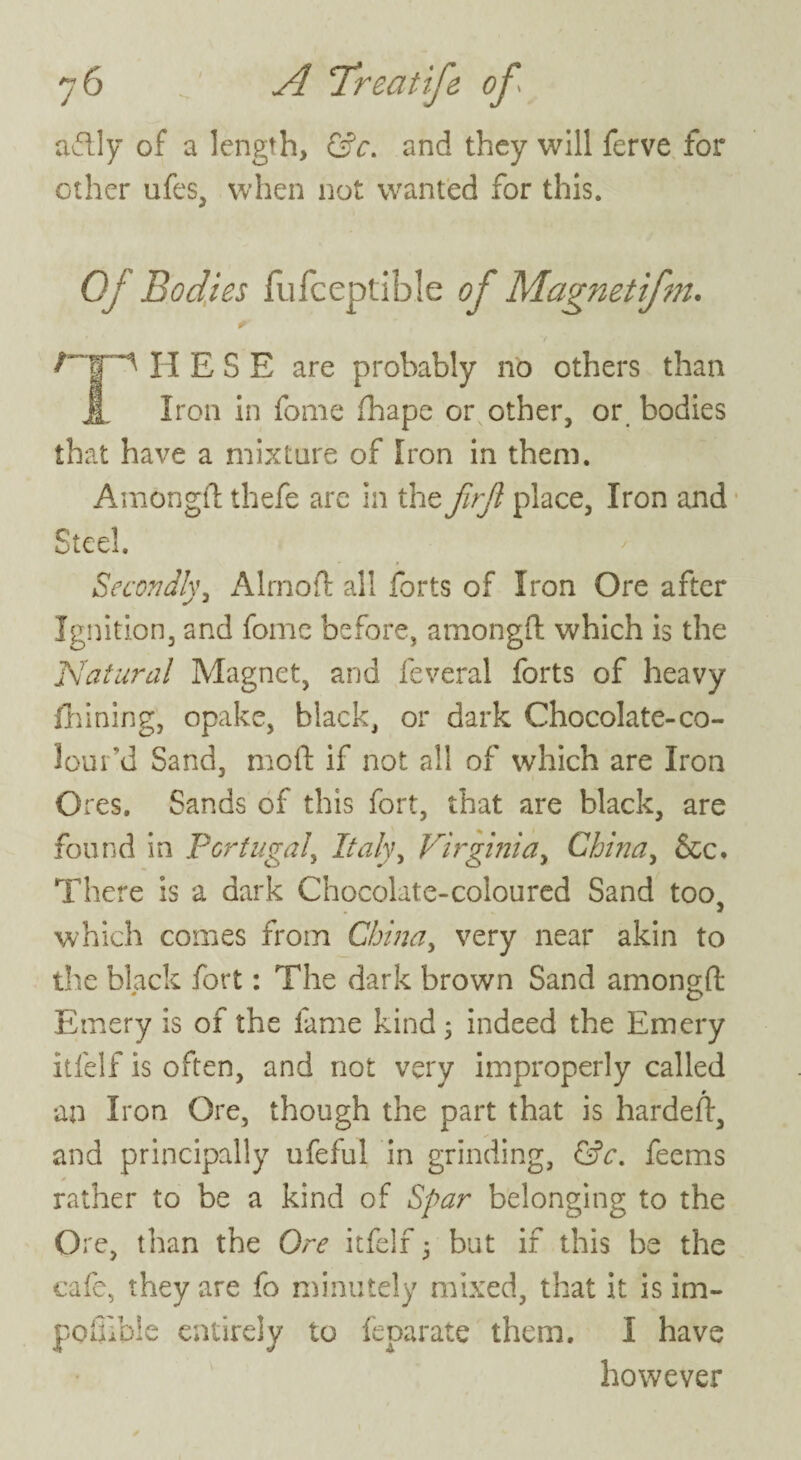 aftly of a length, &c. and they will ferve for other ufes, when not wanted for this. Of Bodies fufceptible of Magnetifm. H E S E are probably no others than JL Iron in fome fhape or other, or bodies that have a mixture of Iron in them. Amongfl: thefe are in the firjl place, Iron and Steel. Secondly, Alrnoft all forts of Iron Ore after Ignition, and fome before, amongfl: which is the Natural Magnet, and feveral forts of heavy flaming, opake, black, or dark Chocolate-co¬ lour'd Sand, mod: if not all of which are Iron Ores. Sands of this fort, that are black, are found in Portugal, Italy, Virginia, China, &c. There is a dark Chocolate-coloured Sand too, which comes from China, very near akin to the black fort: The dark brown Sand amongfl: Emery is of the fame kind ; indeed the Emery itfelf is often, and not very improperly called an Iron Ore, though the part that is hardefl, and principally ufeful in grinding, &c. feems * rather to be a kind of Spar belonging to the Ore, than the Ore itfelf 5 but if this he the cafe, they are fo minutely mixed, that it is im- poinble entirely to feparate them. I have however