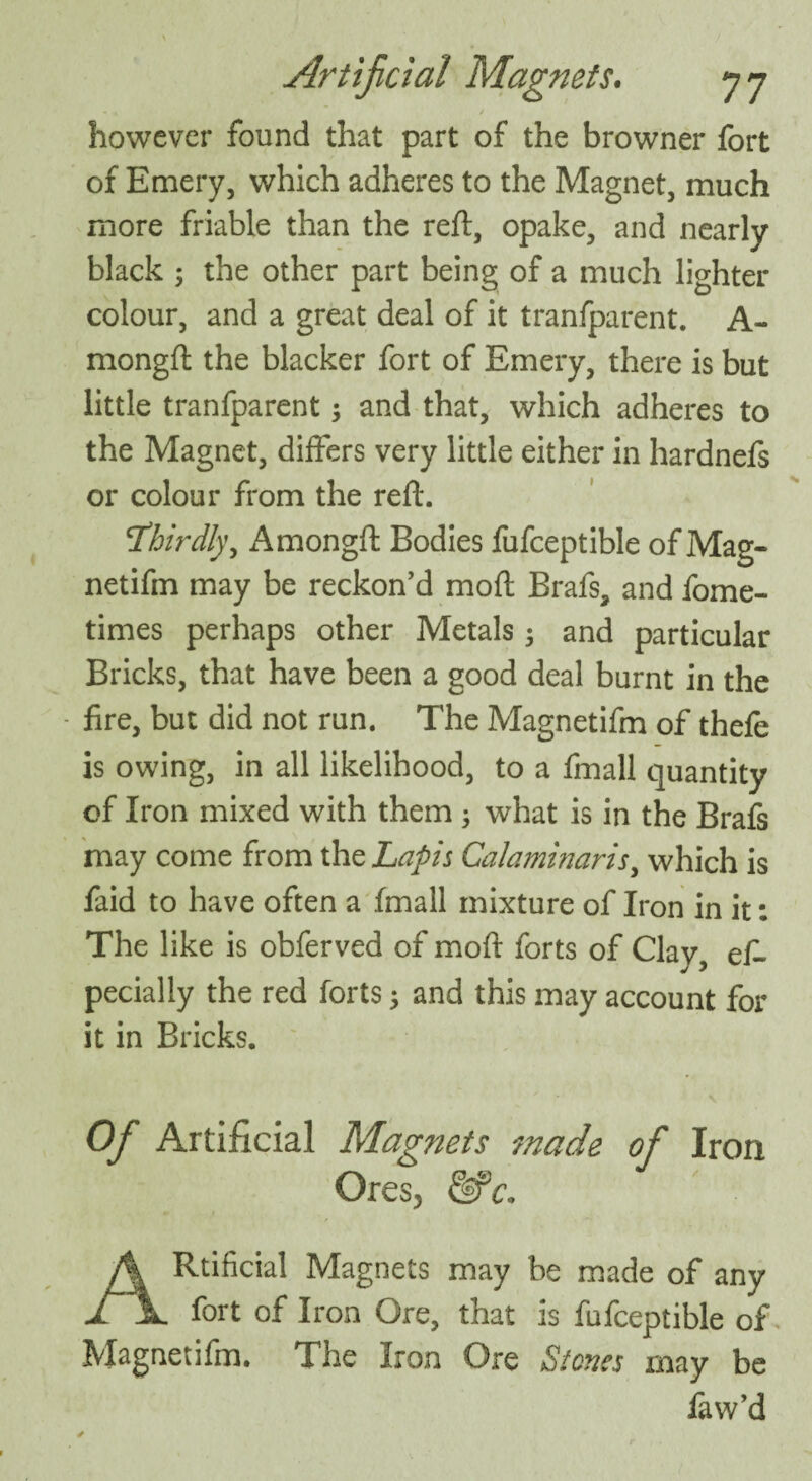 however found that part of the browner fort of Emery, which adheres to the Magnet, much more friable than the reft, opake, and nearly black ; the other part being of a much lighter colour, and a great deal of it tranfparent. A- mongft the blacker fort of Emery, there is but little tranfparent $ and that, which adheres to the Magnet, differs very little either in hardnefs or colour from the reft. \Thirdly, Amongft Bodies fufceptible of Mag- netifin may be reckon’d moft Brafs, and fome- times perhaps other Metals 5 and particular Bricks, that have been a good deal burnt in the fire, but did not run. The Magnetiftn of thefe is owing, in all likelihood, to a fmall quantity of Iron mixed with them ; what is in the Brafs may come from the Lapis Calaminaris, which is faid to have often a fmall mixture of Iron in it: The like is obferved of moft forts of Clay, es¬ pecially the red forts; and this may account for it in Bricks. Of Artificial Magnets made of Iron Ores, &c. ARtificial Magnets may be made of any fort of Iron Ore, that is fufceptible of Magnetifm. The Iron Ore Stones may be faw’d