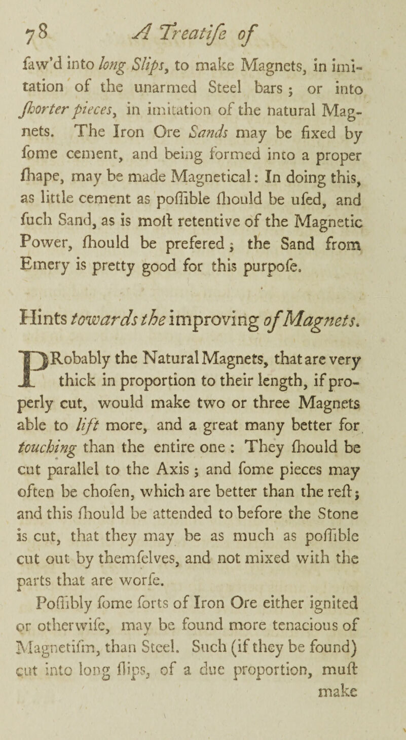 faw’d into long Slips, to make Magnets, in imi¬ tation of the unarmed Steel bars ; or into Jhorter pieces, in imitation of the natural Mag¬ nets. The Iron Ore Sands may be fixed by fome cement, and being formed into a proper fhape, may be made Magnetical: In doing this, as little cement as poflible fhould be ufed, and fuch Sand, as is moil retentive of the Magnetic Power, fhould be prefered; the Sand from Emery is pretty good for this purpofe. Hints towards the improving of Magnets. PRobably the Natural Magnets, that are very thick in proportion to their length, if pro¬ perly cut, would make two or three Magnets able to lift more, and a great many better for touching than the entire one : They fhould be cut parallel to the Axis ; and fome pieces may often be chofen, which are better than the reflj and this fhould be attended to before the Stone is cut, that they may be as much as poffible cut out by themfelves, and not mixed with the parts that are worfe. Pofiibly fome forts of Iron Ore either ignited or otherwife, may be found more tenacious of Magnetifin, than Steel. Such (if they be found) cut into long flips, of a due proportion, mull make
