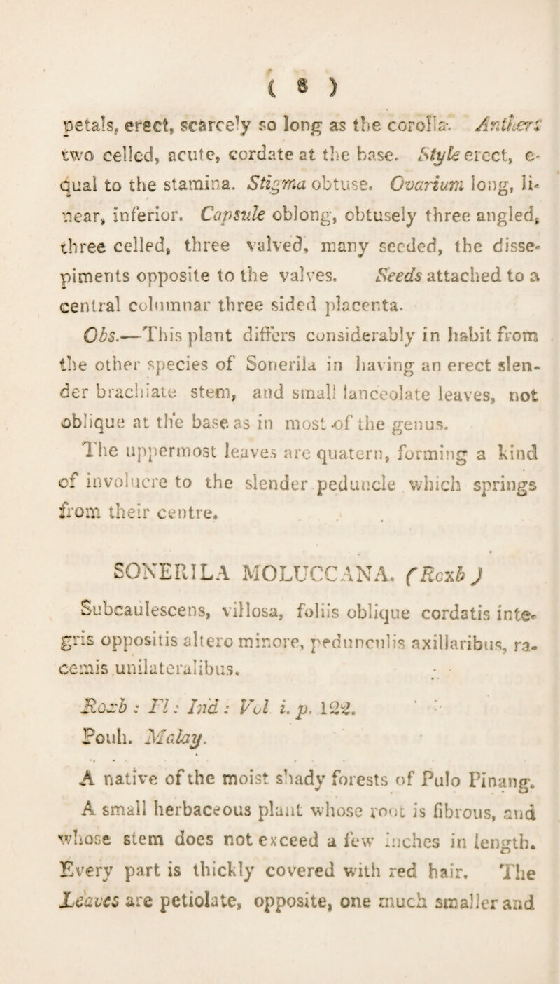 ( $ ) petals, erect, scarce1)' so long as the corolla. Ardt&erZ two celled, acute, cordate at the base. Style erect, e- qual to the stamina. Stigma obtuse. Ovarium long, li¬ near, inferior. Capsule oblong, obtusely three angled, three celled, three valved, many seeded, the disse¬ piments opposite to the valves. Seeds attached to a central columnar three sided placenta. Gbs.—Tin's plant differs considerably in habit from tlie other species of Sonerila in having an erect slen¬ der brachiate stem, and small lanceolate leaves, not oblique at the base as in most of the genus. The uppermost leaves are quatern, forming a kind cf involucre to the slender peduncle which springs from their centre* SONERILA MOLUCCANA* (Ro^b J Subcaulescens, villosa, foliis oblique cordstis inte< gns oppositis altero minore, peduncnlis axillaribus, ra- cemis unilateralibus. Roa'b : FI: Lid : Vol i. p, 122. Potih. Malay. A native of the moist shady forests of Pulo Pinang. A small herbaceous plant whose root is fibrous, and whose stem does not exceed a few Inches in length. Every part is thickly covered with red hair. The Leaves are pctiolate, opposite, one much smaller and