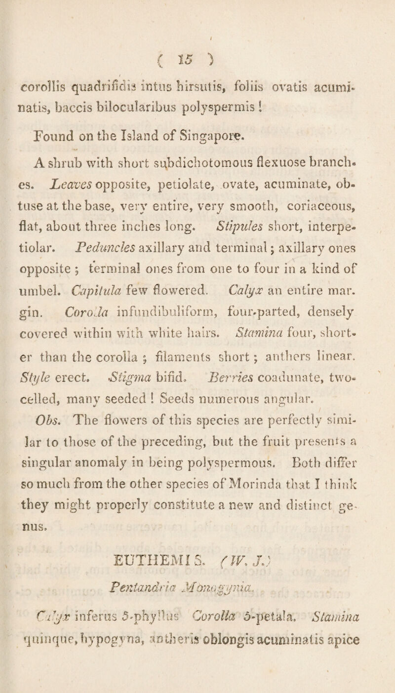 corollis quadrifidia intus hirsutis, foliis ovatis acumi* natis, baccis bilocularibus polyspermis! Found on the Island of Singapore. A shrub with short subdichotomous flexuose branch® es. Leaves opposite, petiolate, ovate, acuminate, ob« tuse at the base, very entire, very smooth, coriaceous, flat, about three inches long. Stipules short, interpe- tiolar. Peduncles axillary and terminal; axillary ones opposite ; terminal ones from one to four in a kind of umbel. Capitula few flowered. Calyx an entire mar. gin. Corolla infundibuliform, four-parted, densely covered within with white hairs. Stamina four, short* er than the corolla ; filaments short; anthers linear. Style erect. Stigma bifid. Berries coadunate, two* celled, many seeded ! Seeds numerous angular. Obs. The flowers of this species are perfectly simi¬ lar to those of the preceding, but the fruit presents a singular anomaly in being polyspermous. Both differ so much from the other species of Morinda that I think they might properly constitute a new and distinct ge¬ nus. EUTHEMI S. (IV, JC Pentandria Mdnogynia, Cxy,v inferas 5-phyllus' Corolla 5-peta!a. Stamina quinque,hyp6gyna, antheria oblongis acuminatis apice