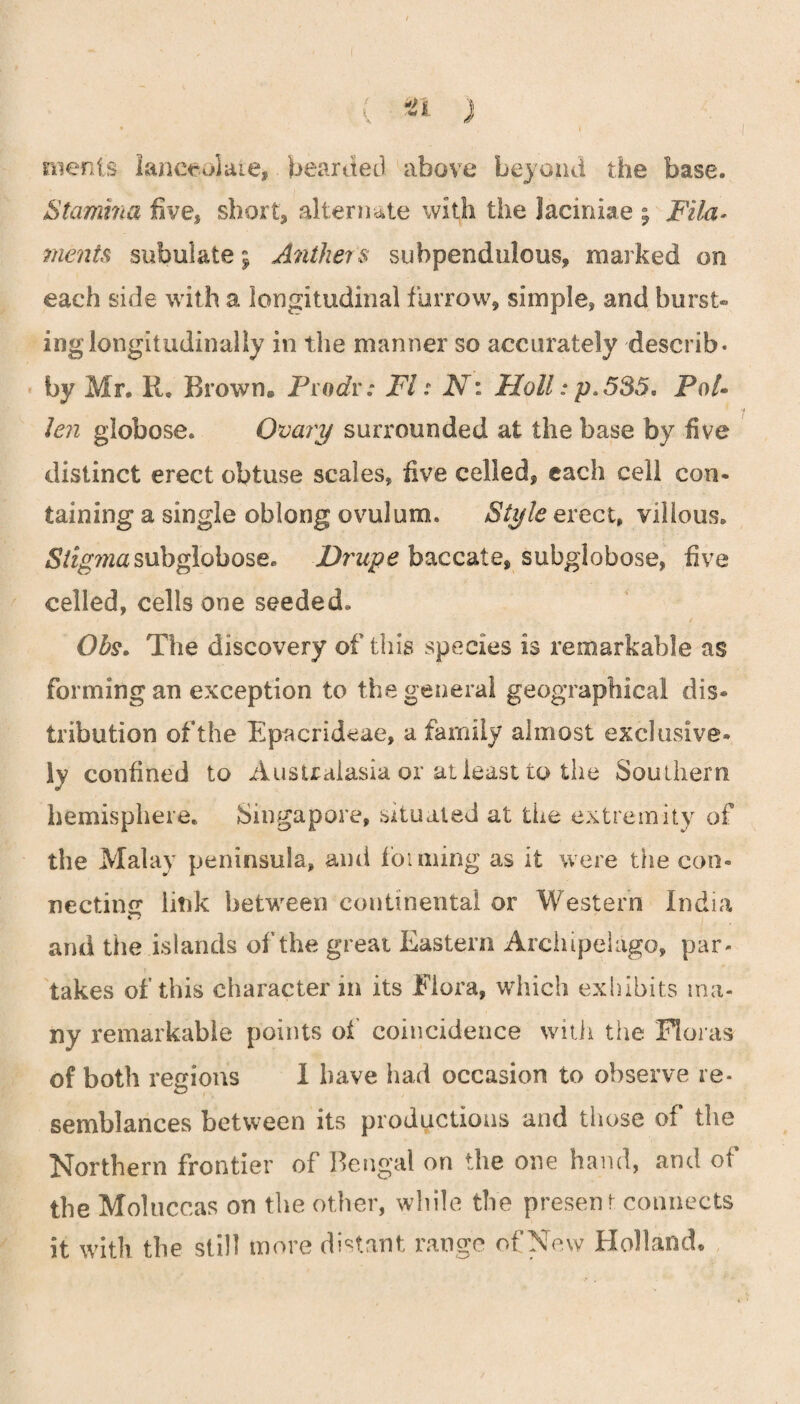 merits lanceolate, bearded above beyond the base. Stamina five, short, alternate with the laciniae ; Fila¬ ments subulate; Anthers subpendulous, marked on each side with a longitudinal furrow, simple, and burst- ing longitudinally in the manner so accurately describ* by Mr. R. Brown. Pro Jr: FI: N: Moll: p.535. Pol- Jen globose. Ovary surrounded at the base by five distinct erect obtuse scales, five celled, each cell con¬ taining a single oblong ovulum. Style erect, villous. <S/fgw2asubglobose. Drupe baccate, subglobose, five celled, cells one seeded. Ohs. The discovery of this species is remarkable as forming an exception to the general geographical dis¬ tribution of the Epacrideae, a family almost exclusive¬ ly confined to Australasia or at least to the Southern hemisphere. Singapore, situated at the extremity of the Malay peninsula, and foiming as it were the con¬ necting litik between continental or Western India and the islands of the great Eastern Archipelago, par¬ takes of this character in its Flora, which exhibits ma¬ ny remarkable points of coincidence with the Floras of both regions 1 have had occasion to observe re¬ semblances between its productions and those of the Northern frontier of Bengal on the one hand, and of the Moluccas on the other, while the present connects it with the still more distant range of New Holland.