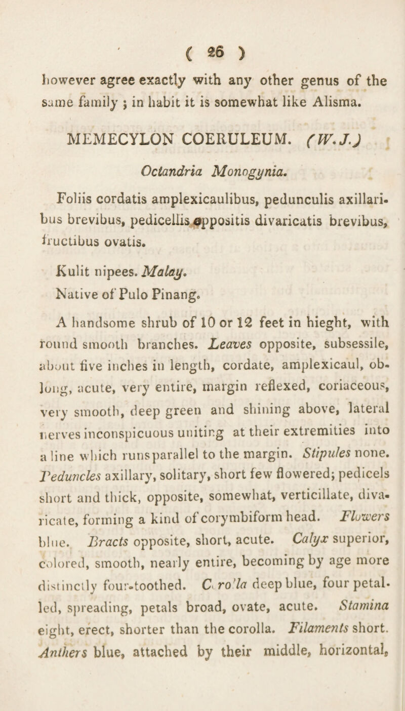 ( £6 ) however agree exactly with any other genus of the same family ; in habit it is somewhat like Alisma. MEMECYLON COERULEUM. (W.JJ Octandria Monogynia. Foliis cordatis amplexicaulibus, pedunculis axillari- bus brevibus, pedicellis appositis divaricatis brevibus, true Lib us ovatis. Kulit nipees.Malay. Native of Pulo Pinango % A handsome shrub of 10 or 12 feet in hieght, with round smooth branches. Leaves opposite, subsessile, about five inches in length, cordate, amplexicaul, ob¬ long, acute, very entire, margin reflexed, coriaceous, very smooth, deep green and shining above, lateral nerves inconspicuous uniting at their extremities into a line which runs parallel to the margin. Stipules none. Teduncles axillary, solitary, short few flowered; pedicels short and thick, opposite, somewhat, verticillate, diva¬ ricate, forming a kind of corymbiform head. Flowers blue. Bracts opposite, short, acute. Calyx superior, colored, smooth, nearly entire, becoming by age more distinctly four-toothed. C^ro'la deep blue, four petal- led, spreading, petals broad, ovate, acute. Stamina eight, erect, shorter than the corolla. Filaments short. Anthers blue, attached by their middle, horizontal.